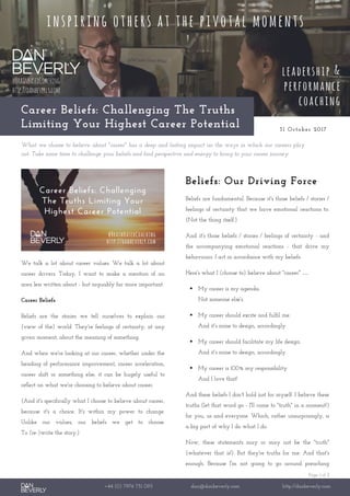 Page 1 of 2
+44 (0) 7976 751 095 dan@danbeverly.com http://danbeverly.com
Career Beliefs: Challenging The Truths
Limiting Your Highest Career Potential 31 October 2017
What we choose to believe about "career" has a deep and lasting impact on the ways in which our careers play
out. Take some time to challenge your beliefs and find perspective and energy to bring to your career journey.
We talk a lot about career values. We talk a lot about
career drivers. Today, I want to make a mention of an
area less written about - but arguably far more important.
Career Beliefs.
Beliefs are the stories we tell ourselves to explain our
(view of the) world. They're feelings of certainty, at any
given moment, about the meaning of something.
And when we're looking at our career, whether under the
heading of performance improvement, career acceleration,
career shift or something else, it can be hugely useful to
reflect on what we're choosing to believe about career.
(And it's specifically what I choose to believe about career,
because it's a choice. It's within my power to change.
Unlike our values, our beliefs we get to choose.
To (re-)write the story.)
Beliefs: Our Driving Force
Beliefs are fundamental. Because it's those beliefs / stories /
feelings of certainty that we have emotional reactions to.
(Not the thing itself.)
And it's those beliefs / stories / feelings of certainty - and
the accompanying emotional reactions - that drive my
behaviours. I act in accordance with my beliefs.
Here's what I (choose to) believe about "career" …
 My career is my agenda.
Not someone else's.
 My career should excite and fulfil me.
And it's mine to design, accordingly.
 My career should facilitate my life design.
And it's mine to design, accordingly.
 My career is 100% my responsibility.
And I love that!
And these beliefs I don't hold just for myself. I believe these
truths (let that word go - I'll come to "truth" in a moment!)
for you, us and everyone. Which, rather unsurprisingly, is
a big part of why I do what I do.
Now, these statements may or may not be the "truth"
(whatever that is!). But they're truths for me. And that's
enough. Because I'm not going to go around preaching
 