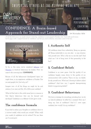 Page 1 of 2
+44 (0) 7976 751 095 dan@danbeverly.com http://danbeverly.com
CONFIDENCE: A Brain-based
Approach for Stand-out Leadership 09 November 2016
Of all the behaviours we might choose to develop, confidence is most people's Number One. And with good reason.
Get to grips with a simple formula for confidence, and let you most authentic, resourceful come to the fore.
So far in this series, we've considered Influence and
Charisma as stand-out behaviours for leaders. Now we
come to the crowning trait: CONFIDENCE.
Because of all the behavioural development topics we
might chose, in my experience, confidence is Number One
on most people's list. And why not?
Imagine now: of all the things we might do, be and
achieve if we were just 10%, 25%, 100% more confident!
What all the traits in this article series have in common is
that they're behaviours that can be learned and
developed. Confidence is no different. So let's get to work.
The confidence formula
If you had to reduce your thoughts on confidence down to
a succinct model, what would you include? What could
your model of confidence not do without? For me, there
are 3 crucial parts.
1. Authentic Self
All confidence stems from authenticity. Being our genuine
self. Being comfortable in our own skin - in any situation.
Ask yourself now: Who is the me no one else sees? And
what can I do to bring more of that personality to the
fore?
2. Confident Beliefs
Confidence is an inner game. And the quality of our
confidence largely comes down to the quality of our
communication with ourselves. That is to say: our beliefs.
So ask yourself now: What am I choosing to believe about
confidence? And how can I upgrade disempowering
beliefs to empowering beliefs?
3. Confident Behaviours
We have a strategy for everything: including how we do
our lack-of-confidence. So reflect for a moment: How am I
doing my lack of confidence? And if I were super
confident, how would I do my confidence?
 