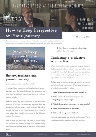 Page 1 of 1
+44 (0) 7976 751 095 dan@danbeverly.com http://danbeverly.com
How to Keep Perspective
on Your Journey 28 January 2016
Knowing where we are and where we're headed is crucial to goal pursuit. But we can
only achieve true perspective if we acknowledge where and what we've come from.
History, tradition and
personal journey
Last week, I celebrated a milestone birthday.
A couple of days later at my birthday family gathering, I
was then given the original telegram that announced my
birth to my grandfather who, at that time, was yet to get
a phone installed.
And also among my gifts, I got tickets to one of the final
games for West Ham (I'm a fan; as is my father, both my
grandfathers, all my uncles … and so on) at The Boleyn
Ground: the home of the Hammers since 1904 - but no
more when they complete their move to the Olympic
Stadium this summer.
And so these past few days, I've been all about history
and tradition and personal journey. And it's been really
useful thinking. But how often do we really reflect in such
terms?
Q. How often do we stop and acknowledge
just how far we've come?
Conducting a productive
retrospective
When working to achieve goals and progress plans, it's
really important to know where we are and where we're
headed. But when that's the sole focus, it can quickly turn
to overwhelm: with everything that's yet to do. We lose
sight of how far we've already come.
To help keep a healthy perspective, stop for a moment
and acknowledge your journey. Make your retrospective
as productive as possible by asking:
1. What do you want to acknowledge yourself for?
2. What recent achievements have you been
forgetting and overlooking?
3. Which of your achievements are you most proud of?
4. What is most different for you now?
5. Where will you go next with this?
Stop and acknowledge just how far you've come. You've
probably done a lot more than you think you have.
 