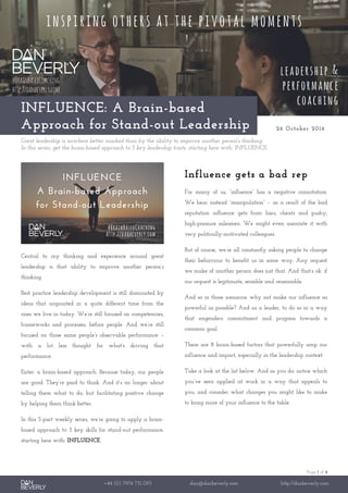 Page 1 of 4
+44 (0) 7976 751 095 dan@danbeverly.com http://danbeverly.com
INFLUENCE: A Brain-based
Approach for Stand-out Leadership 26 October 2016
Great leadership is nowhere better marked than by the ability to improve another person's thinking.
In this series, get the brain-based approach to 3 key leadership traits, starting here with: INFLUENCE.
Central to my thinking and experience around great
leadership is that ability to improve another person’s
thinking.
Best practice leadership development is still dominated by
ideas that originated in a quite different time from the
ones we live in today. We’re still focused on competencies,
frameworks and processes, before people. And we’re still
focused on those same people’s observable performance –
with a lot less thought for what’s driving that
performance.
Enter: a brain-based approach. Because today, our people
are good. They’re paid to think. And it’s no longer about
telling them what to do, but facilitating positive change
by helping them think better.
In this 3-part weekly series, we’re going to apply a brain-
based approach to 3 key skills for stand-out performance,
starting here with: INFLUENCE.
Influence gets a bad rep
For many of us, “influence” has a negative connotation.
We hear instead “manipulation” – as a result of the bad
reputation influence gets from liars, cheats and pushy,
high-pressure salesmen. We might even associate it with
very politically-motivated colleagues.
But of course, we’re all constantly asking people to change
their behaviour to benefit us in some way. Any request
we make of another person does just that. And that’s ok: if
our request is legitimate, sensible and reasonable.
And so in those scenarios: why not make our influence as
powerful as possible? And as a leader, to do so in a way
that engenders commitment and progress towards a
common goal.
There are 8 brain-based factors that powerfully amp our
influence and impact, especially in the leadership context.
Take a look at the list below. And as you do: notice which
you’ve seen applied at work in a way that appeals to
you; and consider what changes you might like to make
to bring more of your influence to the table.
 