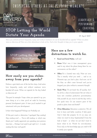 Page 1 of 2
+44 (0) 7976 751 095 dan@danbeverly.com http://danbeverly.com
STOP Letting the World
Dictate Your Agenda 27 April 2017
Have you noticed just how frequently, easily and without resistance we can be knocked-off our agenda? When our plans
were so otherwise set! Here are a few distractions to look out for. And a few thoughts to keep you to your agenda.
How easily are you stolen-
away from your agenda?
Perform a spot-check now of the last few days. And notice
how frequently, easily and without resistance we’re
knocked off course. When our agenda for the day looked
so otherwise set!
This post, for example. I hope, when you opened it up, you
were doing so at a time you’d set aside for browsing
personal development posts. A time you’d marked to get
intentional with your development.
Is that what happened? Perhaps not. Probably not.
(If this post was/is a distraction: I apologise! Stop reading!
Stop reading now! … You’re still reading: in which case,
thank you! I really appreciate you spending your precious
time here … Perhaps I just need to get right to it – to make
reading this time well spent!)
Here are a few
distractions to watch for.
 Email and Social Media. ’nuff said.
 Phone. What was it time management gurus
used to say about the phone being there for our
convenience, not the callers?
 Offers. For a limited time only. Must act now.
This is exactly what you need … and so on.
Moments ago, you had a plan. And now, out of
the blue, an offer’s come forward and you’ve
dropped your plan without a moment’s thought.
 Quick Wins. “I’ll just finish this off quickly, first”.
I’m all for a dose of achievement. But not when it
turns into overdone productive procrastination.
Ask yourself: do you want to end the day with a
few quick wins. Or one massive piece of the
puzzle in place, done and dusted?
 (Over-)Education. Education is seductive. We all
love to learn and better ourselves. It feels great.
And it feels like progress. So it’s an easy out,
when we want to stray (legitimately?) from the
task in hand – or when we just don’t want to
know what to do. Watch for over-education.
Focus only on the knowledge gap you need to fill
to satisfy your agenda.
 