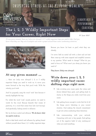 Page 1 of 2
+44 (0) 7976 751 095 dan@danbeverly.com http://danbeverly.com
The 1, 2, 3 Wildly Important Steps
for Your Career, Right Now 27 June 2017
At any given moment, there are (only ever always!) 1, 2 3 wildly important steps you need to take. And you
know what they are. Step out of autopilot and create a project around those career-accelerating initiatives.
At any given moment …
… there are (only ever always!) 1, 2, or 3 wildly
important things you need to work on, to move your
career forward in the way that you’d wish. With the
velocity you’d wish.
And I’m purposely using the word “wish” here because it
exactly highlights the trap.
For whilst the word “wish” sounds positive, we need to
watch for this word. Because beneath that veneer of
positivity, it’s a word that comes from lack (not having).
And specifically, lacking control or influence.
But we do have control and influence. We do know what
we need to work on.
And so take back control and influence by getting honest
without yourself about those 1, 2, 3 wildly important steps.
Because you know (at least, in part) what they are,
already.
I’ve never held an initial call with a client and not had
them come-up with some inspired and insightful answers
to my question: What needs to change? What do you
need to focus on? What aren’t you doing you know you
need to?
They know. (Only ever always!)
Write down your 1, 2, 3
wildly important career
shifting steps right now.
 Like revisiting your career goals, the values and
drivers behind those goals, and getting back to
clarity on the things you really want from your
career.
 Like getting brave enough to write that list of all
the things you’re tolerating in your current
situation. And making the staunch commitment
to get into action eradicating those tolerations.
 Like communicating with your network.
Connecting with new or key people. And getting
out of the negative habit of only reaching-out
when you need something.
 