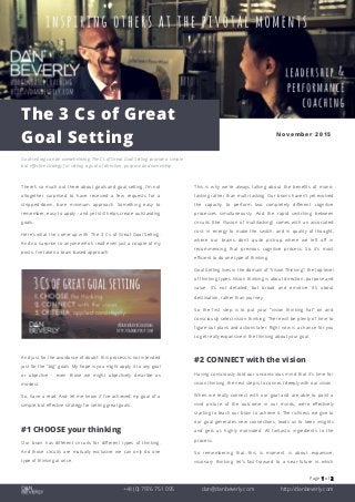 Page 1 of 2
+44 (0) 7976 751 095 dan@danbeverly.com http://danbeverly.com
The 3 Cs of Great
Goal Setting November 2015
Goal-setting can be overwhelming. The Cs of Great Goal Setting provide a simple
but effective strategy for setting a goal of direction, purpose and ownership.
There's so much out there about goals and goal setting, I'm not
altogether surprised to have received a few requests for a
stripped-down, bare minimum approach. Something easy to
remember, easy to apply - and yet still helps create outstanding
goals.
Here's what I've come-up with: The 3 Cs of Great Goal Setting.
And no surprise to anyone who's read even just a couple of my
posts: I've taken a brain-based approach.
And just for the avoidance of doubt: this process is not intended
just for the "big" goals. My hope is you might apply it to any goal
or objective - even those we might objectively describe as
modest.
So, have a read. And let me know if I've achieved my goal of a
simple, but effective strategy for setting great goals.
#1 CHOOSE your thinking
Our brain has different circuits for different types of thinking.
And those circuits are mutually exclusive: we can only do one
type of thinking at once.
This is why we're always talking about the benefits of mono-
tasking rather than multi-tasking. Our brains haven't yet evolved
the capacity to perform two completely different cognitive
processes simultaneously. And the rapid switching between
circuits (the illusion of multitasking) comes with an associated
cost: in energy to make the switch; and in quality of thought,
where our brains don't quite pick-up where we left off in
recommencing that previous cognitive process. So it's most
efficient to do one type of thinking.
Goal Setting lives in the domain of "Vision Thinking": the top-level
of thinking types. Vision thinking is about direction, purpose and
value. It's not detailed, but broad and emotive. It's about
destination, rather than journey.
So the first step is to put your "vision thinking hat" on and
consciously select vision thinking. There will be plenty of time to
figure-out plans and actions later. Right now is a chance for you
to get really expansive in the thinking about your goal.
#2 CONNECT with the vision
Having consciously told our unconscious mind that it's time for
vision thinking, the next step is to connect deeply with our vision.
When we really connect with our goal and are able to paint a
vivid picture of the outcome in our minds, we're effectively
starting to teach our brain to achieve it. The richness we give to
our goal generates new connections, leads us to keen insights
and gets us highly motivated. All fantastic ingredients to the
process.
So remembering that this is moment is about expansive,
visionary thinking: let's fast-forward to a near-future in which
 