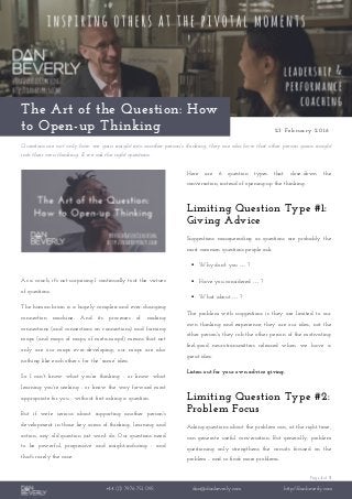 Page 1 of 3
+44 (0) 7976 751 095 dan@danbeverly.com http://danbeverly.com
The Art of the Question: How
to Open-up Thinking 23 February 2016
Questions are not only how we gain insight into another person's thinking; they are also how that other person gains insight
into their own thinking. If we ask the right questions.
As a coach, it's not surprising I continually tout the virtues
of questions.
The human brain is a hugely complex and ever-changing
connection machine. And its processes of making
connections (and connections on connections) and forming
maps (and maps of maps, of meta-maps!) means that not
only are our maps ever-developing; our maps are also
nothing like each other’s’ for the “same” idea.
So I can't know what you're thinking - or know what
learning you're seeking - or know the way forward most
appropriate for you - without first asking a question.
But if we're serious about supporting another person's
development in those key areas of thinking, learning and
action, any old question just won't do. Our questions need
to be powerful, progressive and insight-inducing - and
that's rarely the case.
Here are 6 question types that close-down the
conversation, instead of opening-up the thinking.
Limiting Question Type #1:
Giving Advice
Suggestions masquerading as questions are probably the
most common questions people ask.
 Why don't you … ?
 Have you considered … ?
 What about … ?
The problem with suggestions is they are limited to our
own thinking and experience; they are our idea, not the
other person's; they rob the other person of the motivating
feel-good neurotransmitters released when we have a
great idea.
Listen-out for your own advice giving.
Limiting Question Type #2:
Problem Focus
Asking questions about the problem can, at the right time,
can generate useful conversation. But generally, problem
questioning only strengthens the circuits focused on the
problem - and so finds more problems.
 