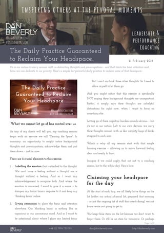 Page 1 of 2
+44 (0) 7976 751 095 dan@danbeverly.com http://danbeverly.com
The Daily Practice Guaranteed
to Reclaim Your Headspace. 21 February 2018
It's in our nature to carry around with us distracting thoughts and preoccupations - and that limits the time, attention and
focus we can dedicate to our priority. Here's a simple but powerful daily practice to reclaim some of that headspace..
What we cannot let go of has control over us.
As any of my clients will tell you, my coaching sessions
begin with an exercise we call “Clearing the Space”. In
summary: an opportunity to simply notice background
thoughts and preoccupations, acknowledge them and put
them down – just for now.
There are 2 crucial elements to this exercise:
1. Labelling the emotion that’s attached to the thought.
We can’t have a feeling without a thought, nor a
thought without a feeling. And so: I want my
acknowledgement to recognise both. And where the
emotion is concerned, I want to give it a name – to
dampen my limbic brain’s response to it and keep my
“thinking brain” online.
2. Giving permission to place the focus and attention
elsewhere. Our “thinking brain” is nothing like as
capacious as our unconscious mind. And so I want to
be intentional about where I place my limited focus.
But I can’t un-think those other thoughts. So I need to
allow myself to let them go.
And you might notice that this exercise is specifically
NOT saying these background thoughts are unimportant.
Rather, it simply says these thoughts are unhelpful
distractions for right now, when I want to focus on
something else.
Letting go of these cognitive burdens sounds obvious – but
it’s not in our nature. Left to our own devices, we carry
these thoughts around with us like weighty bags of bricks
strapped to each arm.
Which is why all my sessions start with that simple
focusing exercise – allowing us to move forward feeling
clear and ready to focus.
Imagine if we could apply that not just to a coaching
session, but to the whole day. Here’s how.
Claiming your headspace
for the day
At the start of each day, we all likely have things on the
list (either our actual physical list, prepared that morning
– or just the ongoing list of stuff that needs doing) we just
know we’re not going to get to.
We keep those items on the list because we don’t want to
forget them. Or it’ll be an item for tomorrow. Or perhaps
 