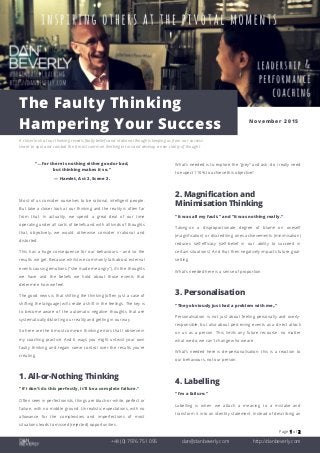 Page 1 of 2
+44 (0) 7976 751 095 dan@danbeverly.com http://danbeverly.com
The Faulty Thinking
Hampering Your Success November 2015
A closer look at our thinking reveals faulty beliefs and irrational thoughts keeping us from our success.
Learn to spot and combat the 6 most common thinking errors and develop a new clarity of thought.
"… for there is nothing either good or bad,
but thinking makes it so."
— Hamlet, Act 2, Scene 2.
Most of us consider ourselves to be rational, intelligent people.
But take a closer look at our thinking and the reality is often far
from that. In actuality, we spend a great deal of our time
operating under all sorts of beliefs and with all kinds of thoughts
that, objectively, we would otherwise consider irrational and
distorted.
This has a huge consequence for our behaviours - and so the
results we get. Because whilst we commonly talk about external
events causing emotions ("she made me angry"), it's the thoughts
we have and the beliefs we hold about those events that
determine how we feel.
The good news is that shifting the thinking (often just a case of
shifting the language) will create a shift in the feelings. The key is
to become aware of the automatic negative thoughts that are
systematically distorting our reality and getting in our way.
So here are the 6 most common thinking errors that I observe in
my coaching practice. And 6 ways you might untwist your own
faulty thinking and regain some control over the results you're
creating.
1. All-or-Nothing Thinking
"If I don't do this perfectly, it'll be a complete failure."
Often seen in perfectionists, things are black-or-white, perfect or
failure, with no middle ground. Unrealistic expectations, with no
allowance for the complexities and imperfections of most
situations leads to missed (rejected) opportunities.
What's needed is to explore the "grey" and ask: do I really need
to expect 110% to achieve this objective?
2. Magnification and
Minimisation Thinking
"It was all my fault." and "It was nothing really."
Taking-on a disproportionate degree of blame on oneself
(magnification) or discrediting ones achievements (minimisation)
reduces self-efficacy (self-belief in our ability to succeed in
certain situations). And that then negatively impacts future goal-
setting.
What's needed here is a sense of proportion.
3. Personalisation
"They obviously just had a problem with me,."
Personalisation is not just about feeling personally and overly-
responsible, but also about perceiving events as a direct attack
on us as a person. This limits any future recourse: no matter
what we do, we can't change who we are.
What's needed here is de-personalisation: this is a reaction to
our behaviours, not our person.
4. Labelling
"I'm a failure."
Labelling is when we attach a meaning to a mistake and
transform it into an identity statement. Instead of describing an
 