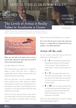 Page 1 of 2
+44 (0) 7976 751 095 dan@danbeverly.com http://danbeverly.com
The Levels of Action it Really
Takes to Accelerate a Career 26 May 2017
Whether it's career shift or career acceleration, what it really takes to make - or
break - a career is not just action. It's not even 10/10 action. It's off-the-scale action.
When you look back at the highs and low of your
career to date, what do you notice about your levels of
action in those pivotal moments?
Let’s take the highs, first. That’s easier.
First, you’ll notice there was, indeed, action – as opposed to
absence of action. That there were a number of
complementary actions, working in harmony. They were
intentional. And they were powerful.
You’ll also notice that it was all somewhat inspired.
Bravery might also be in there, along with resilience
and/or perseverance. And if you’re not already quite over
the superlatives, you’ll notice it was all progressive action:
not action for its own sake, but chosen actions that would
actually move you forward.
And as for the lows: well, your levels of action weren’t
any of those things. In fact, they were quite the opposite.
Not so much inaction as anti-action. Action in the other
direction.
What do I mean by that? Well, here it is in a nutshell …
Isn’t it true that the level of action that moved you
forward – or, indeed, held you firmly back from your
potential – was off the scale action?
Action off the scale
Give your actions a rating scale. Any you like, but to
illustrate let’s go with the good ol’ 1 – 10.
 1 – 4: we’re disinterested and demotivated.
Something else is going on here that might be
worth uncovering – because although it’s not
disaster today, over time it’s going to add-up to a
problem.
 5 – 7: we’re coasting. We’re good at our
jobs, so this is quite good enough – if we want to
stay where we are, doing what we’re doing. But
we’ll not move upwards anytime soon or with
any great impact.
 8 – 10: now we’re doing a good job. We’re
one of the better performers. But honestly: there
are plenty of us at this level. And whilst this is
better than average, it’s not “stand-out
performance”. It’s not stellar.
When we’re doing a good job, but our career isn’t taking
off, the thinking might go like this:
 