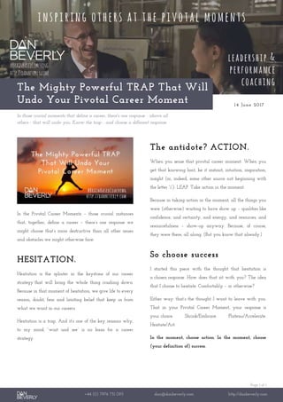 Page 1 of 1
+44 (0) 7976 751 095 dan@danbeverly.com http://danbeverly.com
The Mighty Powerful TRAP That Will
Undo Your Pivotal Career Moment 14 June 2017
In those crucial moments that define a career, there's one response - above all
others - that will undo you. Know the trap - and choose a different response.
In the Pivotal Career Moments – those crucial instances
that, together, define a career – there’s one response we
might choose that’s more destructive than all other issues
and obstacles we might otherwise face:
HESITATION.
Hesitation is the splinter in the keystone of our career
strategy that will bring the whole thing crashing down.
Because in that moment of hesitation, we give life to every
reason, doubt, fear and limiting belief that keep us from
what we want in our careers.
Hesitation is a trap. And it’s one of the key reasons why,
to my mind, “wait and see” is no basis for a career
strategy.
The antidote? ACTION.
When you sense that pivotal career moment. When you
get that knowing hint, be it instinct, intuition, inspiration,
insight (or, indeed, some other source not beginning with
the letter “i”): LEAP. Take action in the moment.
Because in taking action in the moment, all the things you
were (otherwise) waiting to have show up – qualities like
confidence, and certainty, and energy, and resources, and
resourcefulness – show-up anyway. Because, of course,
they were there, all along. (But you know that already.)
So choose success
I started this piece with the thought that hesitation is
a chosen response. How does that sit with you? The idea
that I choose to hesitate. Comfortably – or otherwise?
Either way: that’s the thought I want to leave with you.
That in your Pivotal Career Moment, your response is
your choice. Shrink/Embrace. Plateau/Accelerate.
Hesitate/Act.
In the moment, choose action. In the moment, choose
(your definition of) success.
 