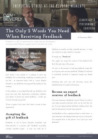 Page 1 of 2
+44 (0) 7976 751 095 dan@danbeverly.com http://danbeverly.com
The Only 2 Words You Need
When Receiving Feedback 19 January 2016
Feedback is a gift. An opportunity for insight, learning, development
and improvement. Become an expert receiver with these two words.
Last week, I was invited to a meeting to give my
feedback. Not a work-thing; something in another part of
my life - an important thing. And so I gave diligent
thought to my feedback and prepared thoroughly for the
meeting.
In the meeting, as we stepped-through my feedback, each
point was met with explanation, justification, objection
and denial. (I should say initial feedback - I didn't get
very far through my points!)
What a waste of my time. And what a waste of their
opportunity.
Accepting the
gift of feedback
Feedback, in all its forms (solicited, unsolicited and
observational) is a precious gift. Feedback invariably
includes valuable insight - if only we could see it.
Feedback invariably includes valuable learning - if only
we could put our egos aside for a moment.
So simply say: "thank you".
You might not accept the content of the feedback. But
that's the next step in the process.
For now, in the moment of receiving feedback, accept the
act of giving and receiving feedback. Whether it's solicited
or unsolicited, "positive" or "negative", simply say "thank
you".
Anything else, and you risk throwing away the
embedded gems of insight and learning .
Become an expert
receiver of feedback
Of course, listening to feedback is hard. Many of us feel a
very deep connection between what we do and who we
are. So even depersonalised feedback (talking about the
task, not the person) can feel very personal.
And feedback is also a significant threat to social status - a
very important and deeply-hardwired circuit in the brain.
Our stomachs knot at the phrase: "can I give you some
feedback?"
 