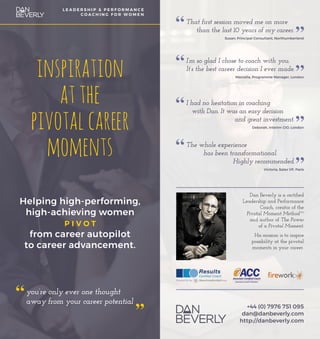 inspiration
atthe
pivotalcareer
moments
Helping high-performing,
high-achieving women
p i v o t
from career autopilot
to career advancement.
you’re only ever one thought
away from your career potential
L E A D E R S H I P & P E R F O R M A N C E
C O A C H I N G F O R W O M E N
That first session moved me on more
than the last 10 years of my career.
Susan, Principal Consultant, Northumberland
I’m so glad I chose to coach with you.
It’s the best career decision I ever made.
Marcella, Programme Manager, London
I had no hesitation in coaching
with Dan. It was an easy decision
		 and great investment.
Deborah, Interim CIO, London
The whole experience
has been transformational.
		 Highly recommended.
Victoria, Sales VP, Paris
Dan Beverly is a certified
Leadership and Performance
Coach, creator of the
Pivotal Moment MethodTM
and author of The Power
of a Pivotal Moment.
His mission is to inspire
possibility at the pivotal
moments in your career.
+44 (0) 7976 751 095
dan@danbeverly.com
http://danbeverly.com
 