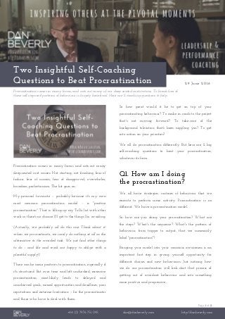 Page 1 of 2
+44 (0) 7976 751 095 dan@danbeverly.com http://danbeverly.com
Two Insightful Self-Coaching
Questions to Beat Procrastination 29 June 2016
Procrastination comes in many forms; and acts-out many of our deep-seated motivations. To break-free of
these self-imposed patterns of behaviour is hugely beneficial. Here are 2 coaching questions to help.
Procrastination comes in many forms and acts-out many
deep-seated root causes. Not starting; not finishing; fear of
failure; fear of success; fear of disapproval; overwhelm;
boredom; perfectionism. The list goes on.
My personal favourite – probably because it's my own
most common procrastination model – is "positive
procrastination". That is: filling-up my ToDo list with other
work so there's no chance I'll get to the things I'm avoiding.
(Actually, we probably all do this one. Think about it:
when we procrastinate, we rarely do nothing at all as the
alternative to the avoided task. We just find other things
to do – and life and work are happy to oblige with a
plentiful supply!)
There can be some positives to procrastination, especially if
it's structured. But over time and left unchecked, excessive
procrastination most-likely leads to delayed and
unachieved goals, missed opportunities and deadlines, poor
reputations and extreme frustration – for the procrastinator
and those who have to deal with them.
So how great would it be to get on top of your
procrastinating behaviour? To make in-roads to the project
that's not moving forward? To take-care of the
background toleration that's been niggling you? To get
into action on your priorities?
We all do procrastination differently. But here are 2 big
self-coaching questions to beat your procrastination,
whatever its form.
Q1. How am I doing
the procrastination?
We all have strategies: routines of behaviour that we
execute to perform some activity. Procrastination is no
different. We have a procrastination model.
So: how are you doing your procrastination? What are
the steps? What's the sequence? What's the pattern of
behaviour, from trigger to output, that we summarily
label "procrastination"?
Bringing your model into your conscious awareness is an
important first step in giving yourself opportunity for
different choices and new behaviours. Just noticing how
we do our procrastination will kick-start that process of
getting out of avoidant behaviour and into something
more positive and progressive.
 