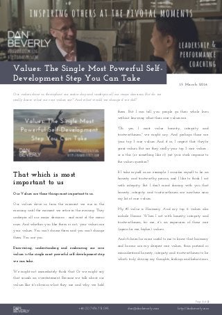 Page 1 of 2
+44 (0) 7976 751 095 dan@danbeverly.com http://danbeverly.com
Values: The Single Most Powerful Self-
Development Step You Can Take
15 March 2016
Our values drive us throughout our entire day and underpin all our major decisions. But do we
really know what our core values are? And what would we change if we did?
That which is most
important to us
Our Values are those things most important to us.
Our values drive us from the moment we rise in the
morning until the moment we retire in the evening. They
underpin all our major decisions - and most of the minor
ones. And whether you like them or not, your values are
your values. You can't choose them and you can't change
them. You are you.
Discovering, understanding and embracing our core
values is the single most powerful self-development step
we can take.
We might not immediately think that. Or we might say
that sounds an overstatement. Because we talk about our
values like it's obvious what they are and why we hold
them. But I can tell you: people go their whole lives
without knowing what their core values are.
"Oh yes, I most value honesty, integrity and
trustworthiness," we might say. And perhaps those are
your top 3 core values. And if so, I respect that: they're
great values. But are they really your top 3 core values -
or is this (or something like it) just your stock response to
the values question?
If I take myself as an example: I consider myself to be an
honesty and trustworthy person; and I like to think I act
with integrity. But I don't mind sharing with you that
honesty, integrity and trustworthiness are nowhere near
my list of core values.
My #1 value is Harmony. And my top 6 values also
include Honour. When I act with honesty, integrity and
trustworthiness, for me, it's an expression of those core
(again for me, higher) values.
And it's been far more useful to me to know that harmony
and honour are my deepest core values, than pretend or
misunderstand honesty, integrity and trustworthiness to be
what's truly driving my thoughts, feelings and behaviours.
 