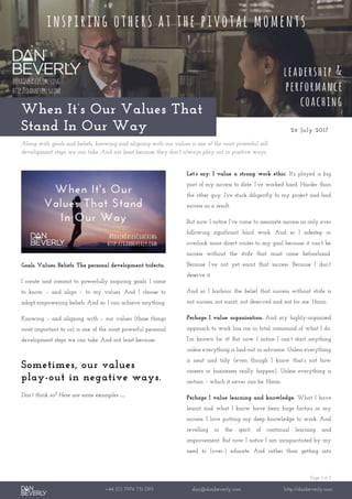 Page 1 of 2
+44 (0) 7976 751 095 dan@danbeverly.com http://danbeverly.com
When It’s Our Values That
Stand In Our Way 26 July 2017
Along with goals and beliefs, knowing and aligning with our values is one of the most powerful self-
development steps we can take. And not least because they don't always play out in positive ways.
Goals. Values. Beliefs. The personal development trifecta.
I create and commit to powerfully inspiring goals. I come
to know – and align – to my values. And I choose to
adopt empowering beliefs. And so: I can achieve anything.
Knowing – and aligning with – our values (those things
most important to us) is one of the most powerful personal
development steps we can take. And not least because:
Sometimes, our values
play-out in negative ways.
Don’t think so? Here are some examples …
Let’s say: I value a strong work ethic. It’s played a big
part of my success to date. I’ve worked hard. Harder than
the other guy. I’ve stuck diligently to my project and had
success as a result.
But now I notice I’ve come to associate success as only ever
following significant hard work. And so I sidestep or
overlook more direct routes to my goal because it can’t be
success without the strife that must come beforehand.
Because I’ve not yet earnt that success. Because I don’t
deserve it.
And so I harbour the belief that success without strife is
not success, not earnt, not deserved and not for me. Hmm.
Perhaps I value organisation. And my highly-organised
approach to work has me in total command of what I do.
I’m known for it! But now I notice I can’t start anything
unless everything is laid-out in advance. Unless everything
is neat and tidy (even though I know that’s not how
careers or businesses really happen). Unless everything is
certain – which it never can be. Hmm.
Perhaps I value learning and knowledge. What I have
learnt and what I know have been huge factors in my
success. I love putting my deep knowledge to work. And
revelling in the spirit of continual learning and
improvement. But now I notice I am incapacitated by my
need to (over-) educate. And rather than getting into
 