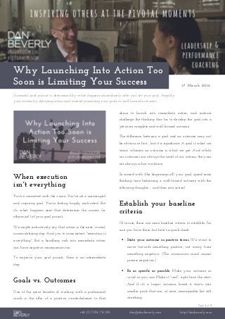 Page 1 of 3
+44 (0) 7976 751 095 dan@danbeverly.com http://danbeverly.com
Why Launching Into Action Too
Soon is Limiting Your Success 17 March 2016
Successful goal pursuit is determined by what happens immediately after you set your goal. Amplify
your success by delaying action and instead promoting your goals to well-formed outcomes.
When execution
isn't everything
You've connected with the vision. You've set a meaningful
and inspiring goal. You're feeling hugely motivated. But
it's what happens next that determines the success (or
otherwise!) of your goal pursuit.
We might instinctively say that action is the next, crucial,
success-defining step. And yes, to some extent: "execution is
everything". But a headlong rush into immediate action
can have negative consequences too.
To improve your goal pursuit, there is an intermediate
step.
Goals vs. Outcomes
One of the great benefits of working with a professional
coach is the offer of a positive counterbalance to that
desire to launch into immediate action; and instead,
challenge the thinking thus far to develop the goal into a
yet-more complete and well-formed outcome.
The difference between a goal and an outcome may not
be obvious at first - but it is significant. A goal is what we
want, whereas an outcome is what we get. And whilst
our outcomes are always the result of our actions, they are
not always what we desire.
So armed with (the beginnings of!) your goal, spend some
thinking time fashioning a well-formed outcome with the
following thoughts – and then into action!
Establish your baseline
criteria
Of course, there are some baseline criteria to establish. I'm
sure you have these, but here's a quick check.
 State your outcome in positive terms. We want to
move towards something positive, not away from
something negative. (The unconscious mind cannot
process negatives.)
 Be as specific as possible. Make your outcome as
vivid as you can. Make it "real", right from the start.
And if it's a larger outcome, break it down into
smaller parts that are, at once, manageable but still
stretching.
 