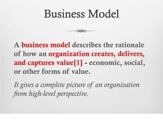 Business Model

A business model describes the rationale
of how an organization creates, delivers,
and captures value[1] - economic, social,
or other forms of value.
It gives a complete picture of an organization
from high-level perspective.
 