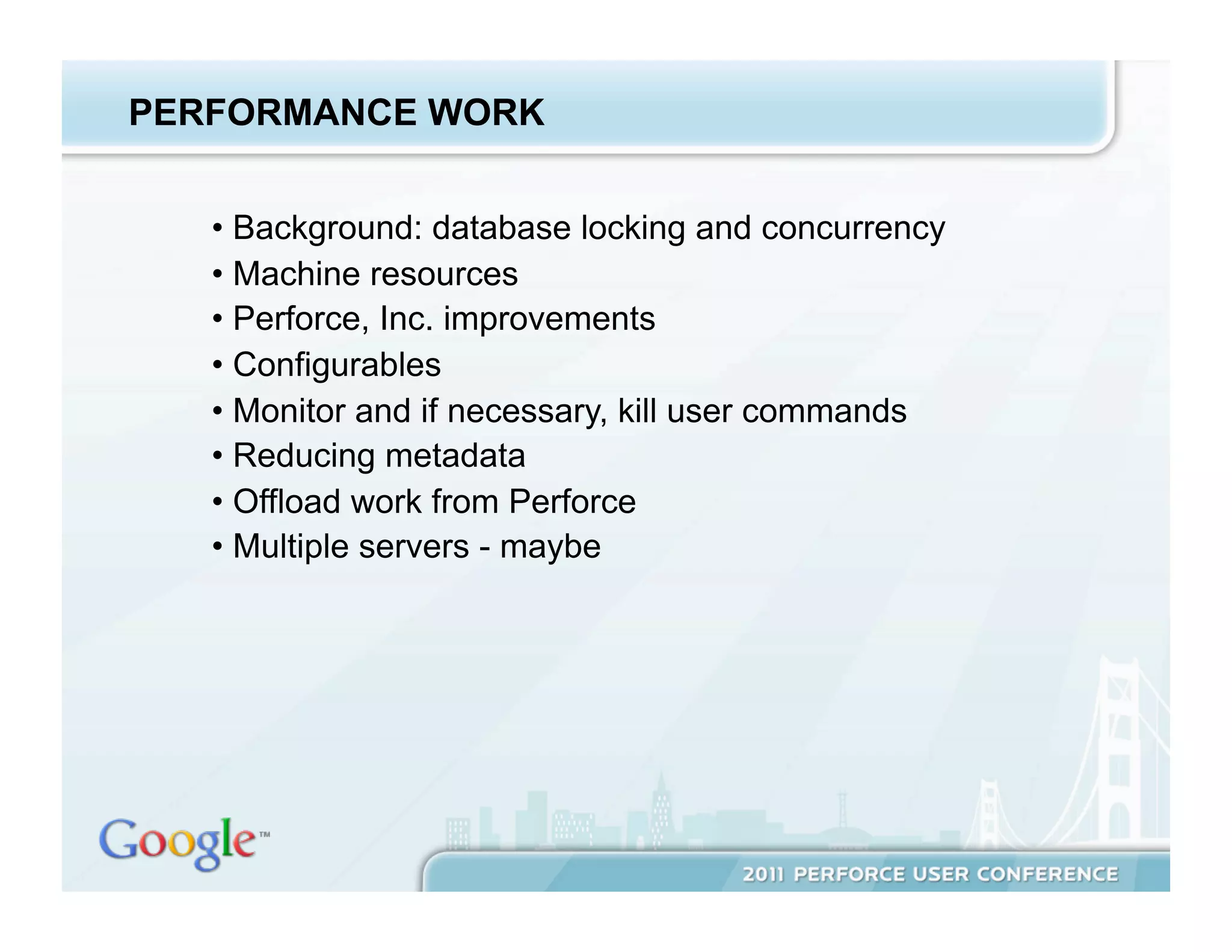 PERFORMANCE WORK


   •  Background: database locking and concurrency
   •  Machine resources
   •  Perforce, Inc. improvements
   •  Configurables
   •  Monitor and if necessary, kill user commands
   •  Reducing metadata
   •  Offload work from Perforce
   •  Multiple servers - maybe
 