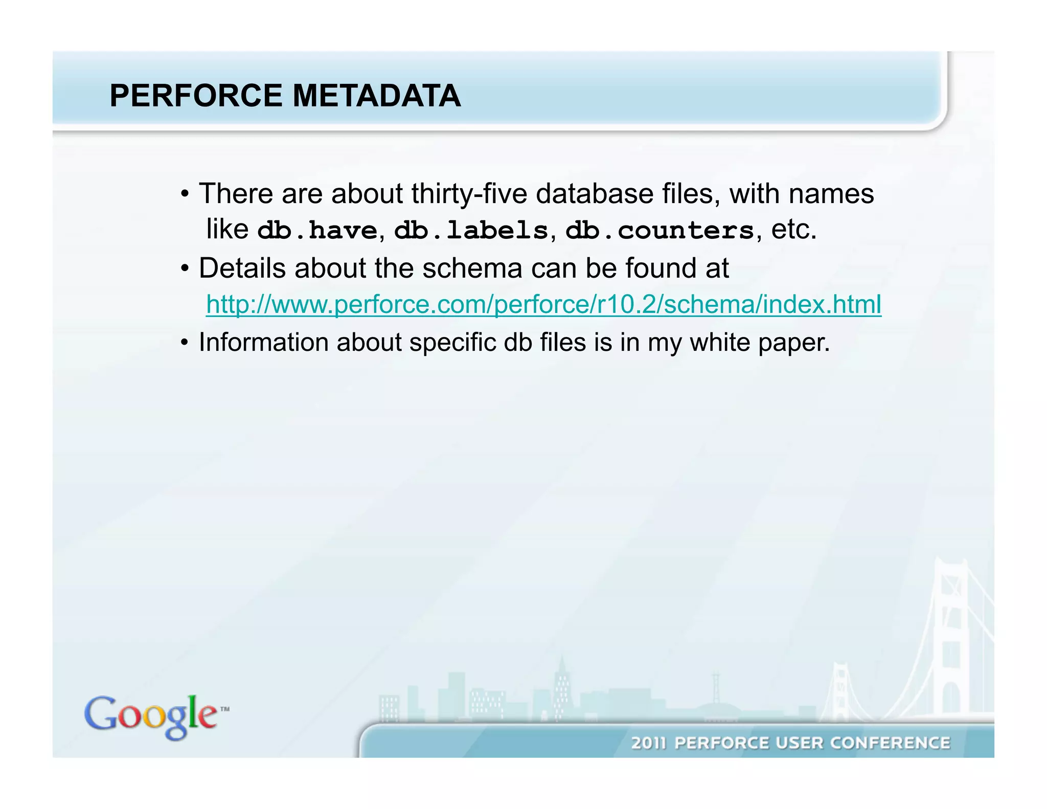 PERFORCE METADATA


   •  There are about thirty-five database files, with names
      like db.have, db.labels, db.counters, etc.
   •  Details about the schema can be found at
       http://www.perforce.com/perforce/r10.2/schema/index.html
   •  Information about specific db files is in my white paper.
 