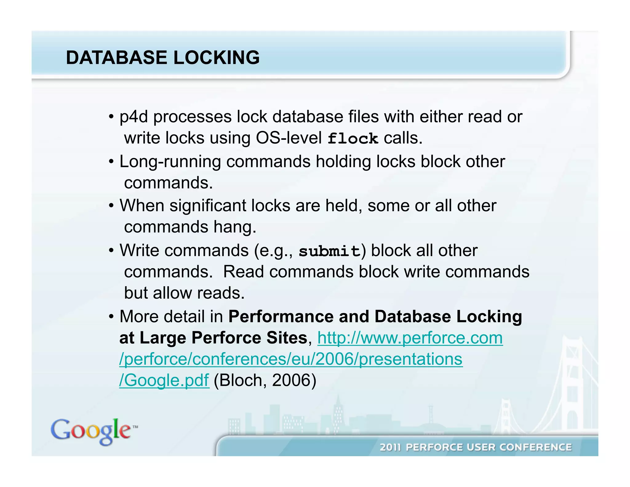 DATABASE LOCKING


   •  p4d processes lock database files with either read or
       write locks using OS-level flock calls.
   •  Long-running commands holding locks block other
       commands.
   •  When significant locks are held, some or all other
       commands hang.
   •  Write commands (e.g., submit) block all other
       commands. Read commands block write commands
       but allow reads.
   •  More detail in Performance and Database Locking
      at Large Perforce Sites, http://www.perforce.com
      /perforce/conferences/eu/2006/presentations
      /Google.pdf (Bloch, 2006)
 