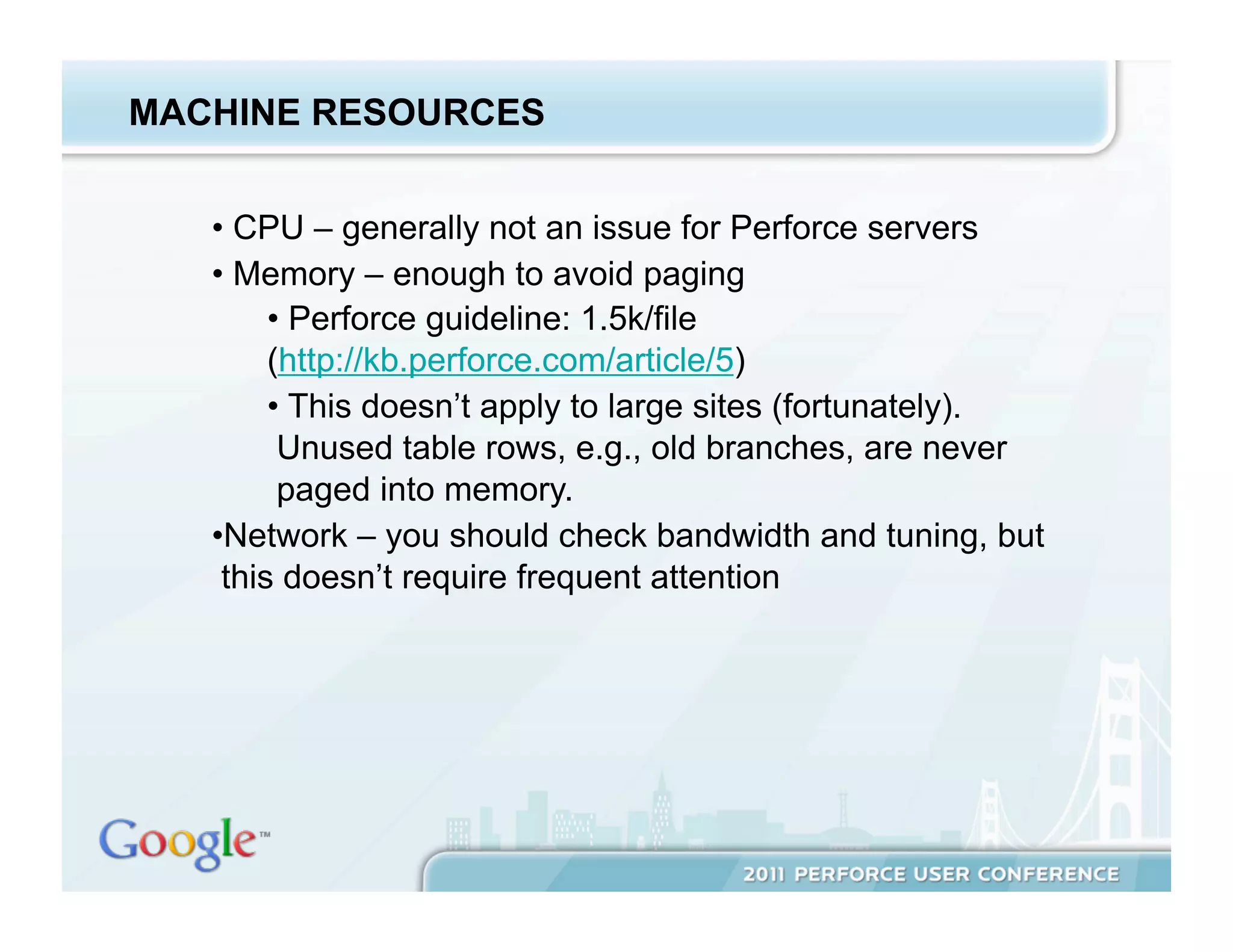 MACHINE RESOURCES


   •  CPU – generally not an issue for Perforce servers
   •  Memory – enough to avoid paging
        •  Perforce guideline: 1.5k/file
        (http://kb.perforce.com/article/5)
        •  This doesn’t apply to large sites (fortunately).
         Unused table rows, e.g., old branches, are never
         paged into memory.
   • Network – you should check bandwidth and tuning, but
    this doesn’t require frequent attention
 