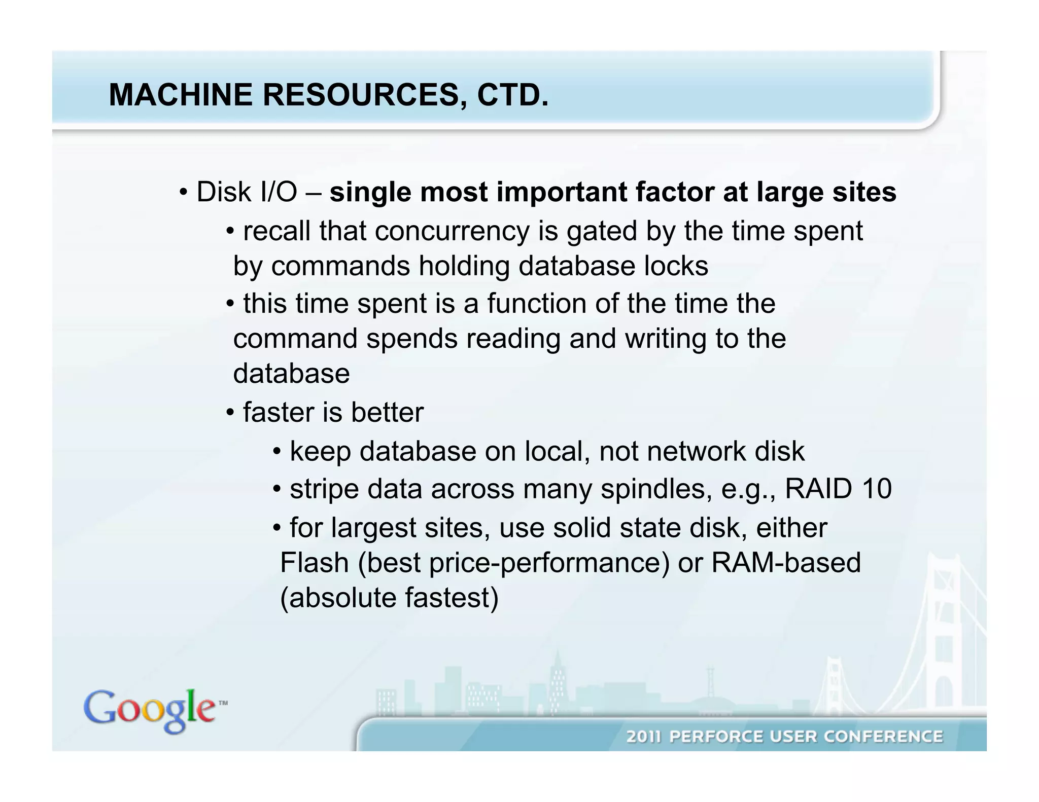 MACHINE RESOURCES, CTD.


   •  Disk I/O – single most important factor at large sites
        •  recall that concurrency is gated by the time spent
         by commands holding database locks
        •  this time spent is a function of the time the
         command spends reading and writing to the
         database
        •  faster is better
              •  keep database on local, not network disk
              •  stripe data across many spindles, e.g., RAID 10
              •  for largest sites, use solid state disk, either
               Flash (best price-performance) or RAM-based
               (absolute fastest)
 