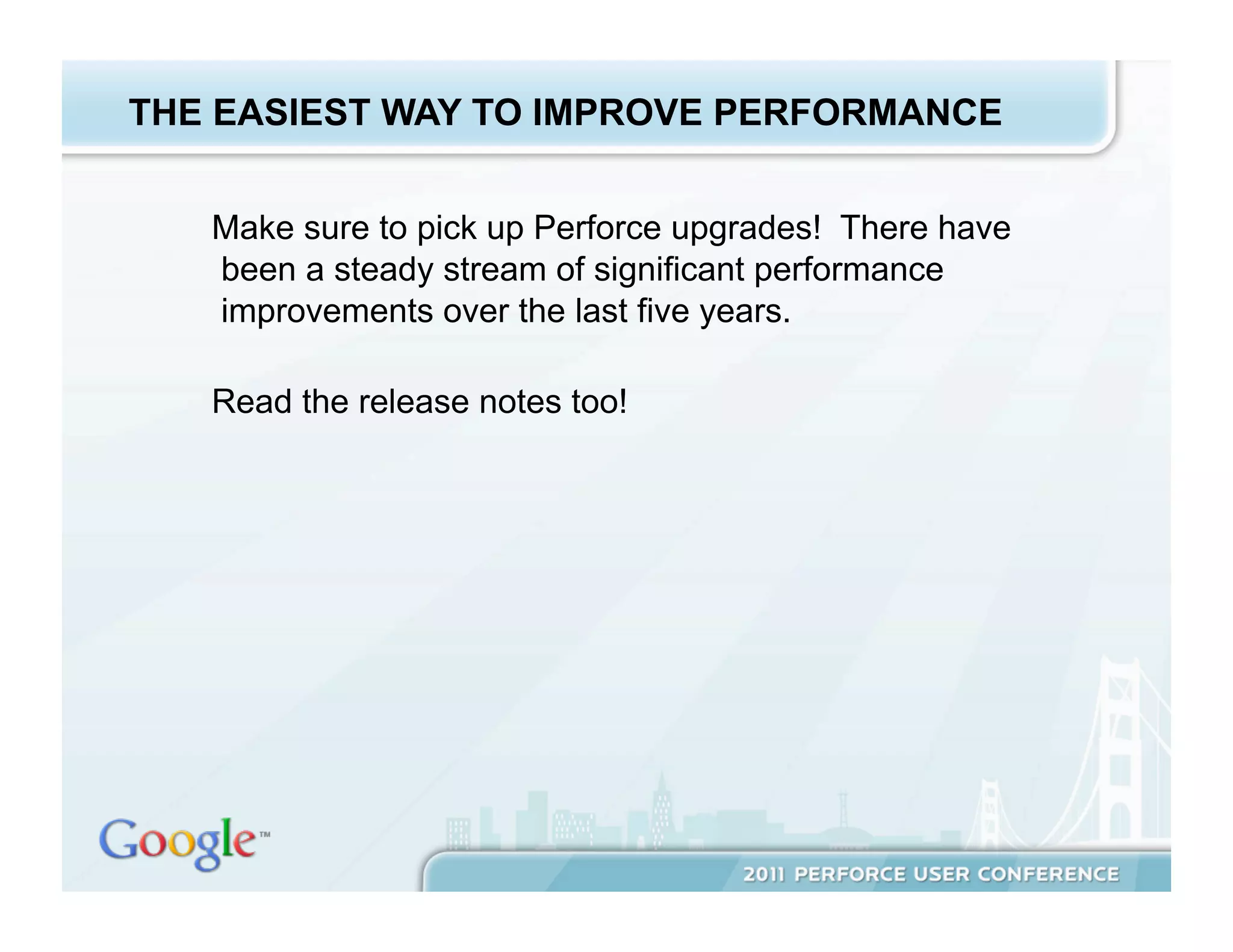 THE EASIEST WAY TO IMPROVE PERFORMANCE


   Make sure to pick up Perforce upgrades! There have
   been a steady stream of significant performance
   improvements over the last five years.

   Read the release notes too!
 