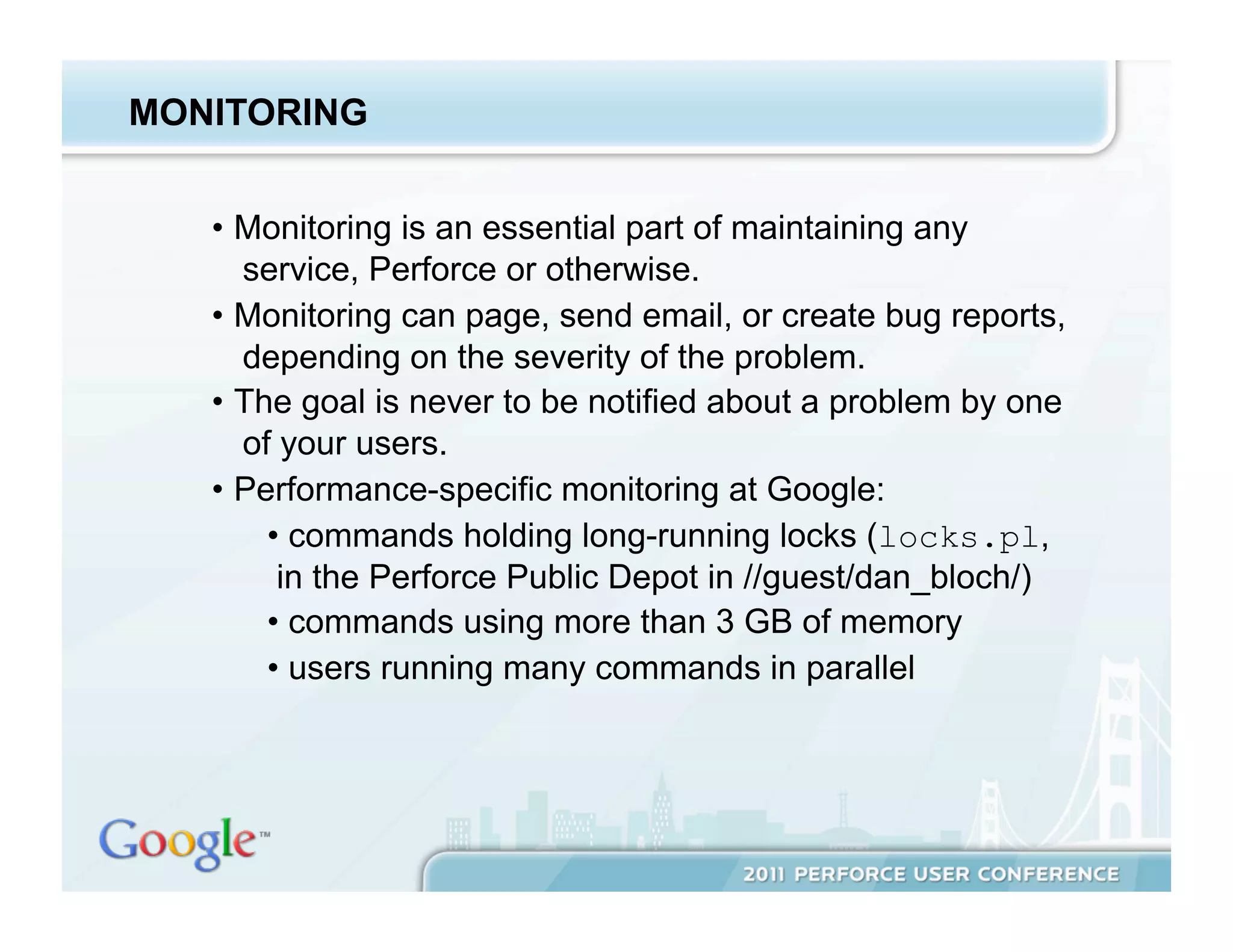 MONITORING


   •  Monitoring is an essential part of maintaining any
      service, Perforce or otherwise.
   •  Monitoring can page, send email, or create bug reports,
      depending on the severity of the problem.
   •  The goal is never to be notified about a problem by one
      of your users.
   •  Performance-specific monitoring at Google:
        •  commands holding long-running locks (locks.pl,
         in the Perforce Public Depot in //guest/dan_bloch/)
        •  commands using more than 3 GB of memory
        •  users running many commands in parallel
 