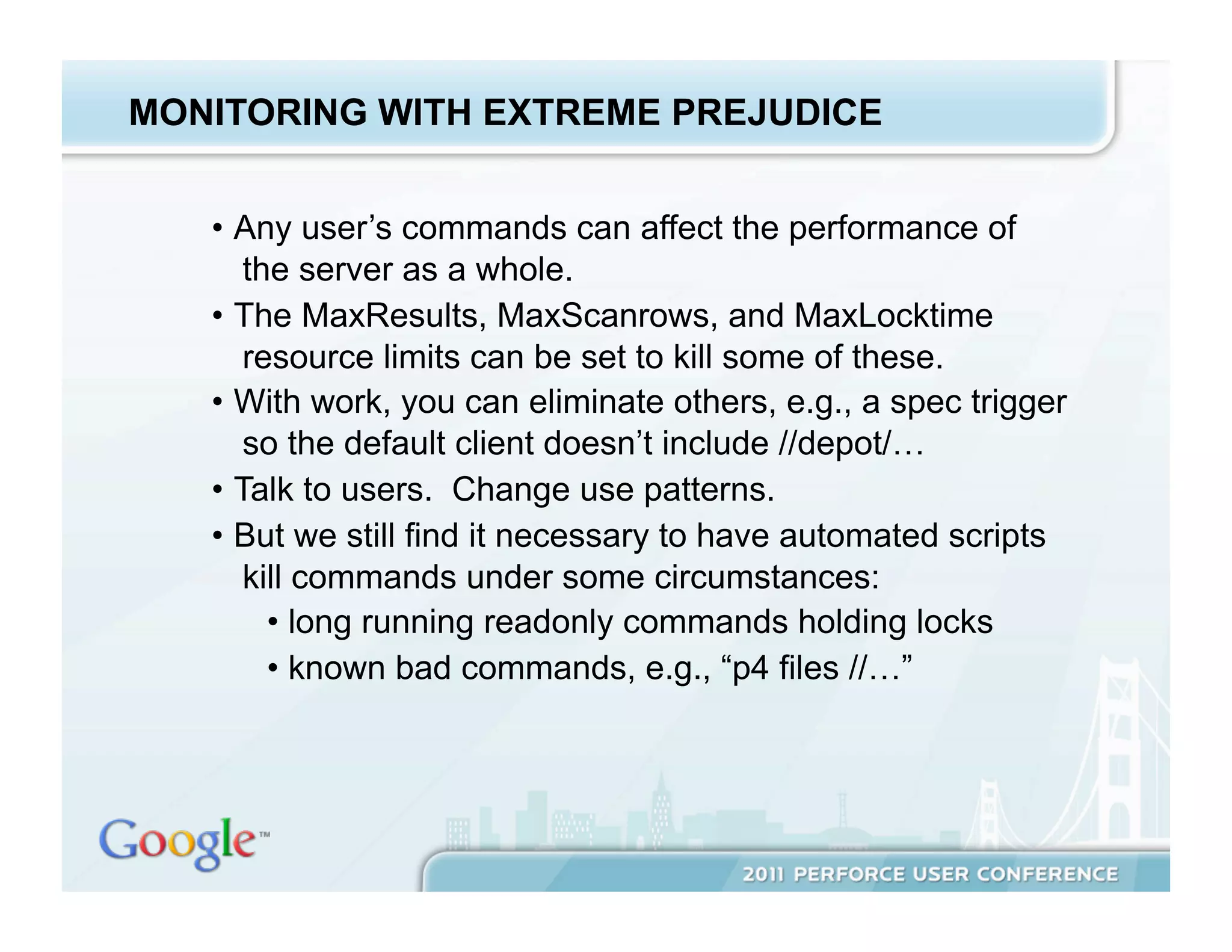 MONITORING WITH EXTREME PREJUDICE


   •  Any user’s commands can affect the performance of
       the server as a whole.
   •  The MaxResults, MaxScanrows, and MaxLocktime
       resource limits can be set to kill some of these.
   •  With work, you can eliminate others, e.g., a spec trigger
       so the default client doesn’t include //depot/…
   •  Talk to users. Change use patterns.
   •  But we still find it necessary to have automated scripts
       kill commands under some circumstances:
         •  long running readonly commands holding locks
         •  known bad commands, e.g., “p4 files //…”
 