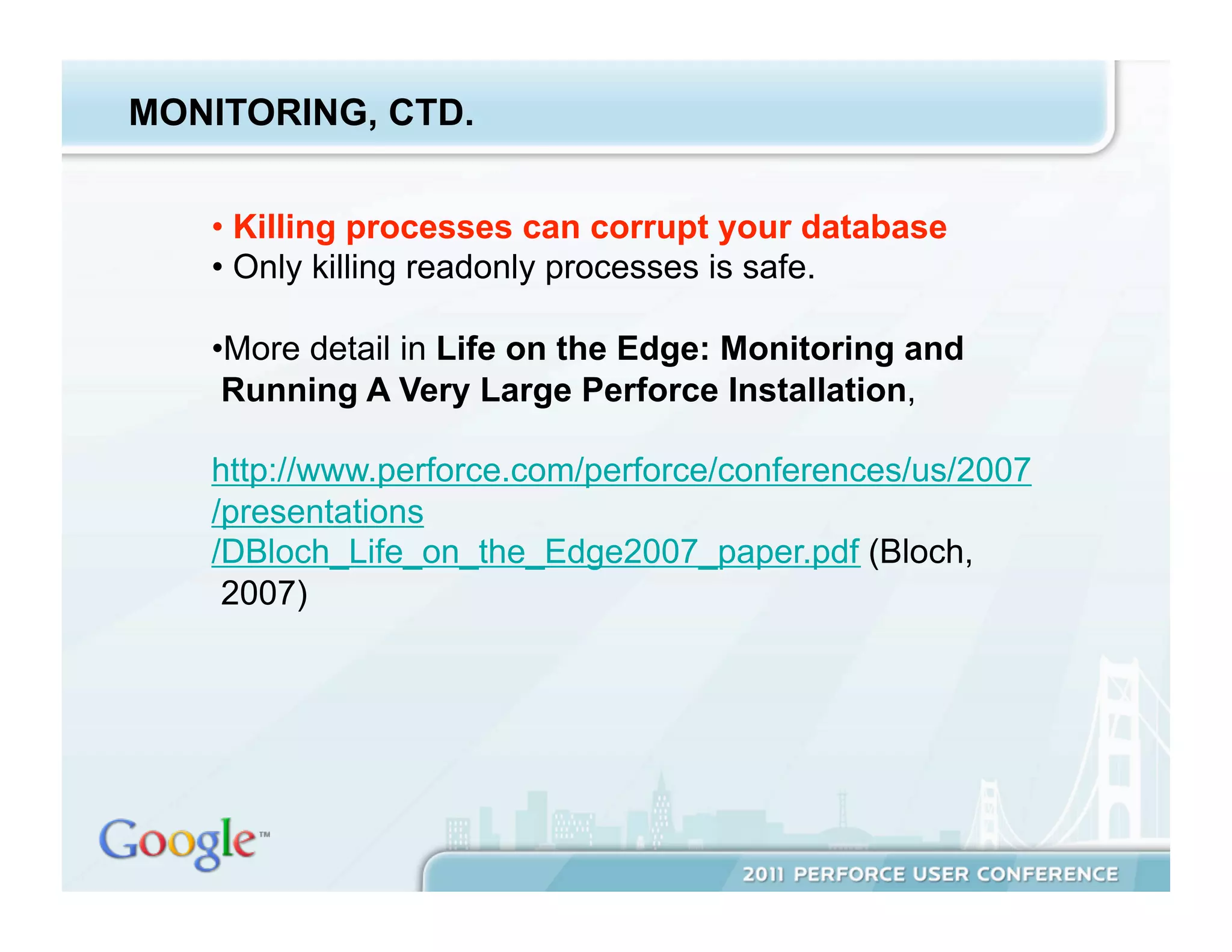 MONITORING, CTD.


   •  Killing processes can corrupt your database
   •  Only killing readonly processes is safe.

   • More detail in Life on the Edge: Monitoring and
    Running A Very Large Perforce Installation,

   http://www.perforce.com/perforce/conferences/us/2007
   /presentations
   /DBloch_Life_on_the_Edge2007_paper.pdf (Bloch,
    2007)
 
