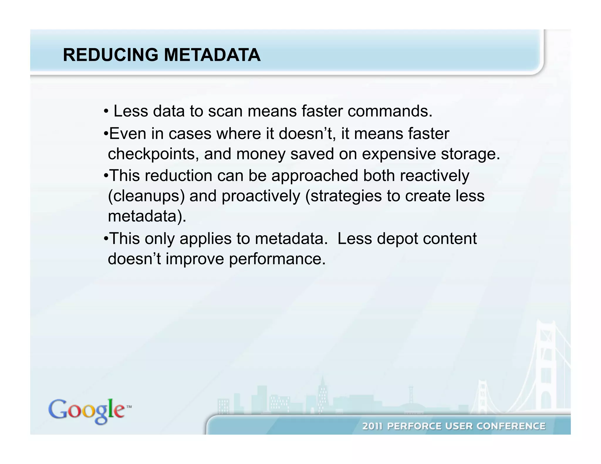 REDUCING METADATA


   •  Less data to scan means faster commands.
   • Even in cases where it doesn’t, it means faster
    checkpoints, and money saved on expensive storage.
   • This reduction can be approached both reactively
    (cleanups) and proactively (strategies to create less
    metadata).
   • This only applies to metadata. Less depot content
    doesn’t improve performance.
 