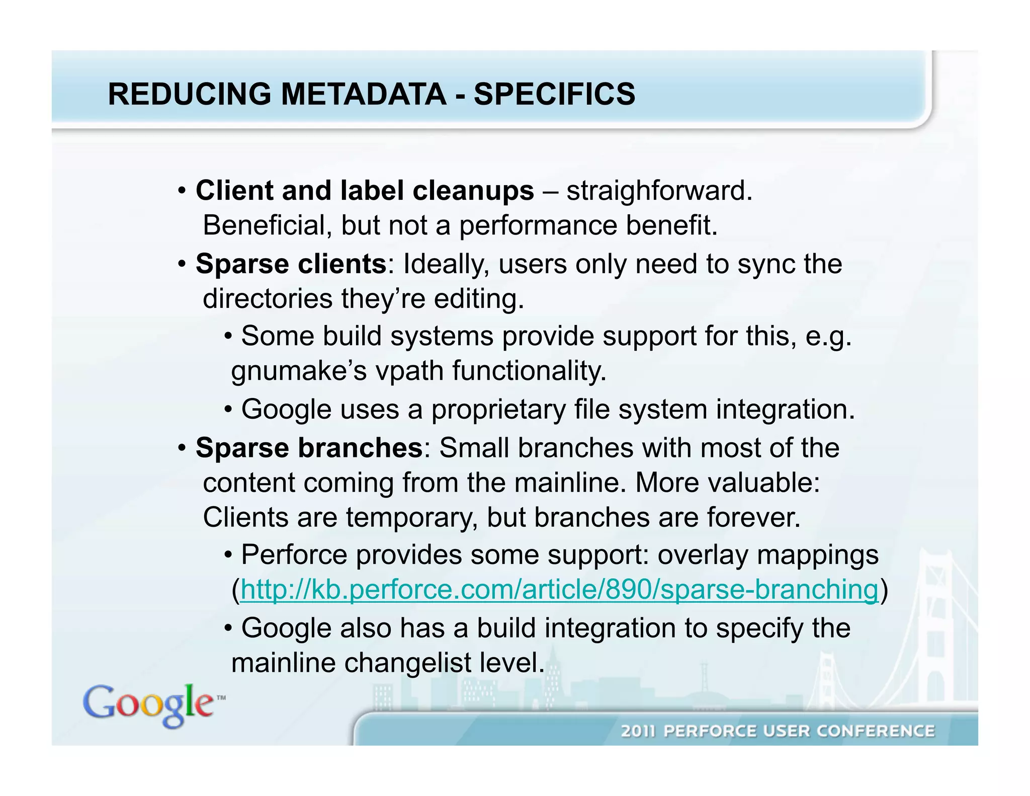 REDUCING METADATA - SPECIFICS


   •  Client and label cleanups – straighforward.
      Beneficial, but not a performance benefit.
   •  Sparse clients: Ideally, users only need to sync the
      directories they’re editing.
        •  Some build systems provide support for this, e.g.
         gnumake’s vpath functionality.
        •  Google uses a proprietary file system integration.
   •  Sparse branches: Small branches with most of the
      content coming from the mainline. More valuable:
      Clients are temporary, but branches are forever.
        •  Perforce provides some support: overlay mappings
         (http://kb.perforce.com/article/890/sparse-branching)
        •  Google also has a build integration to specify the
         mainline changelist level.
 