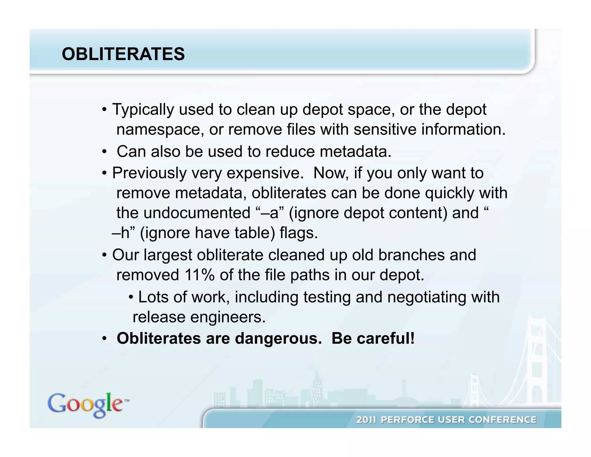 OBLITERATES


   •  Typically used to clean up depot space, or the depot
       namespace, or remove files with sensitive information.
   •  Can also be used to reduce metadata.
   •  Previously very expensive. Now, if you only want to
       remove metadata, obliterates can be done quickly with
       the undocumented “–a” (ignore depot content) and “
      –h” (ignore have table) flags.
   •  Our largest obliterate cleaned up old branches and
       removed 11% of the file paths in our depot.
         •  Lots of work, including testing and negotiating with
          release engineers.
   •  Obliterates are dangerous. Be careful!
 