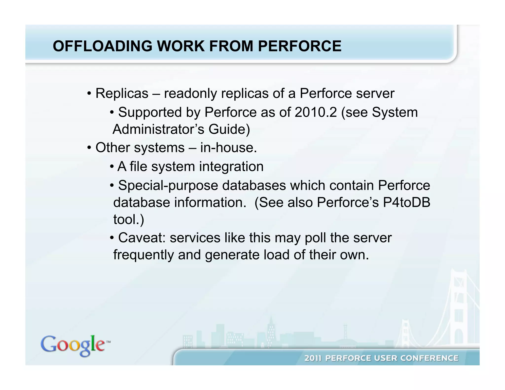 OFFLOADING WORK FROM PERFORCE


   •  Replicas – readonly replicas of a Perforce server
        •  Supported by Perforce as of 2010.2 (see System
         Administrator’s Guide)
   •  Other systems – in-house.
        •  A file system integration
        •  Special-purpose databases which contain Perforce
         database information. (See also Perforce’s P4toDB
         tool.)
        •  Caveat: services like this may poll the server
         frequently and generate load of their own.
 