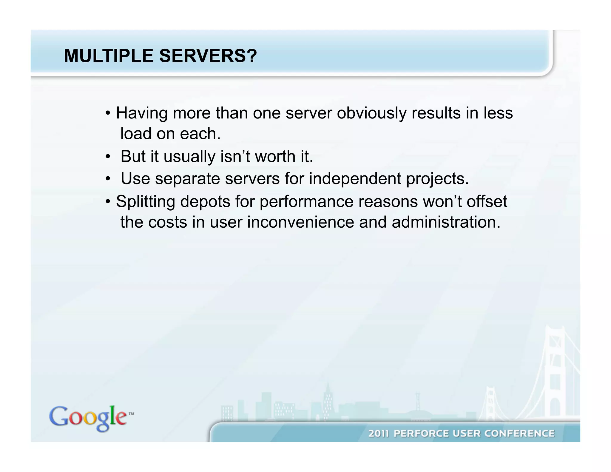 MULTIPLE SERVERS?


   •  Having more than one server obviously results in less
      load on each.
   •  But it usually isn’t worth it.
   •  Use separate servers for independent projects.
   •  Splitting depots for performance reasons won’t offset
      the costs in user inconvenience and administration.
 