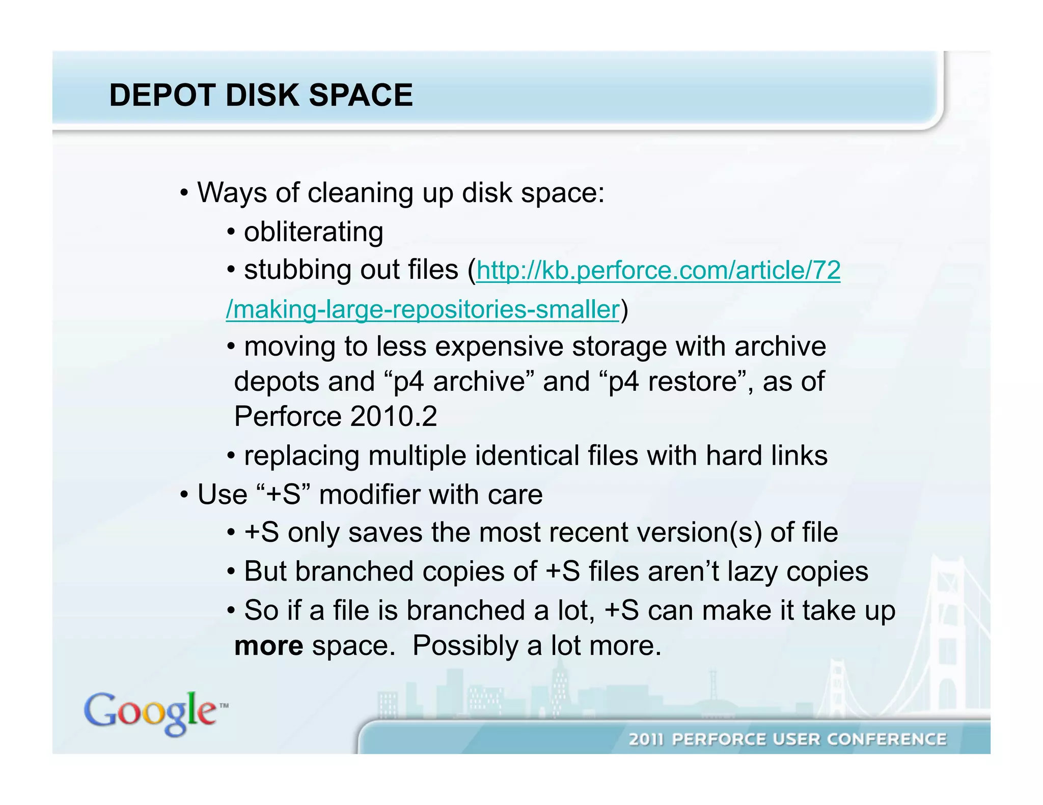 DEPOT DISK SPACE


   •  Ways of cleaning up disk space:
       •  obliterating
       •  stubbing out files (http://kb.perforce.com/article/72
       /making-large-repositories-smaller)
        •  moving to less expensive storage with archive
         depots and “p4 archive” and “p4 restore”, as of
         Perforce 2010.2
        •  replacing multiple identical files with hard links
   •  Use “+S” modifier with care
        •  +S only saves the most recent version(s) of file
        •  But branched copies of +S files aren’t lazy copies
        •  So if a file is branched a lot, +S can make it take up
         more space. Possibly a lot more.
 
