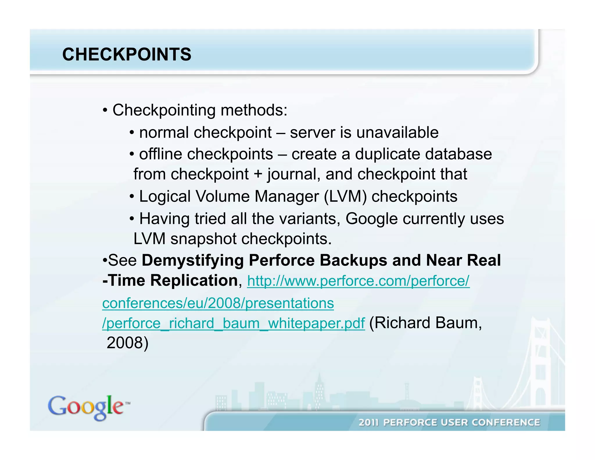 CHECKPOINTS


   •  Checkpointing methods:
        •  normal checkpoint – server is unavailable
        •  offline checkpoints – create a duplicate database
         from checkpoint + journal, and checkpoint that
        •  Logical Volume Manager (LVM) checkpoints
        •  Having tried all the variants, Google currently uses
         LVM snapshot checkpoints.
   • See Demystifying Perforce Backups and Near Real
   -Time Replication, http://www.perforce.com/perforce/
   conferences/eu/2008/presentations
   /perforce_richard_baum_whitepaper.pdf (Richard Baum,
   2008)
 