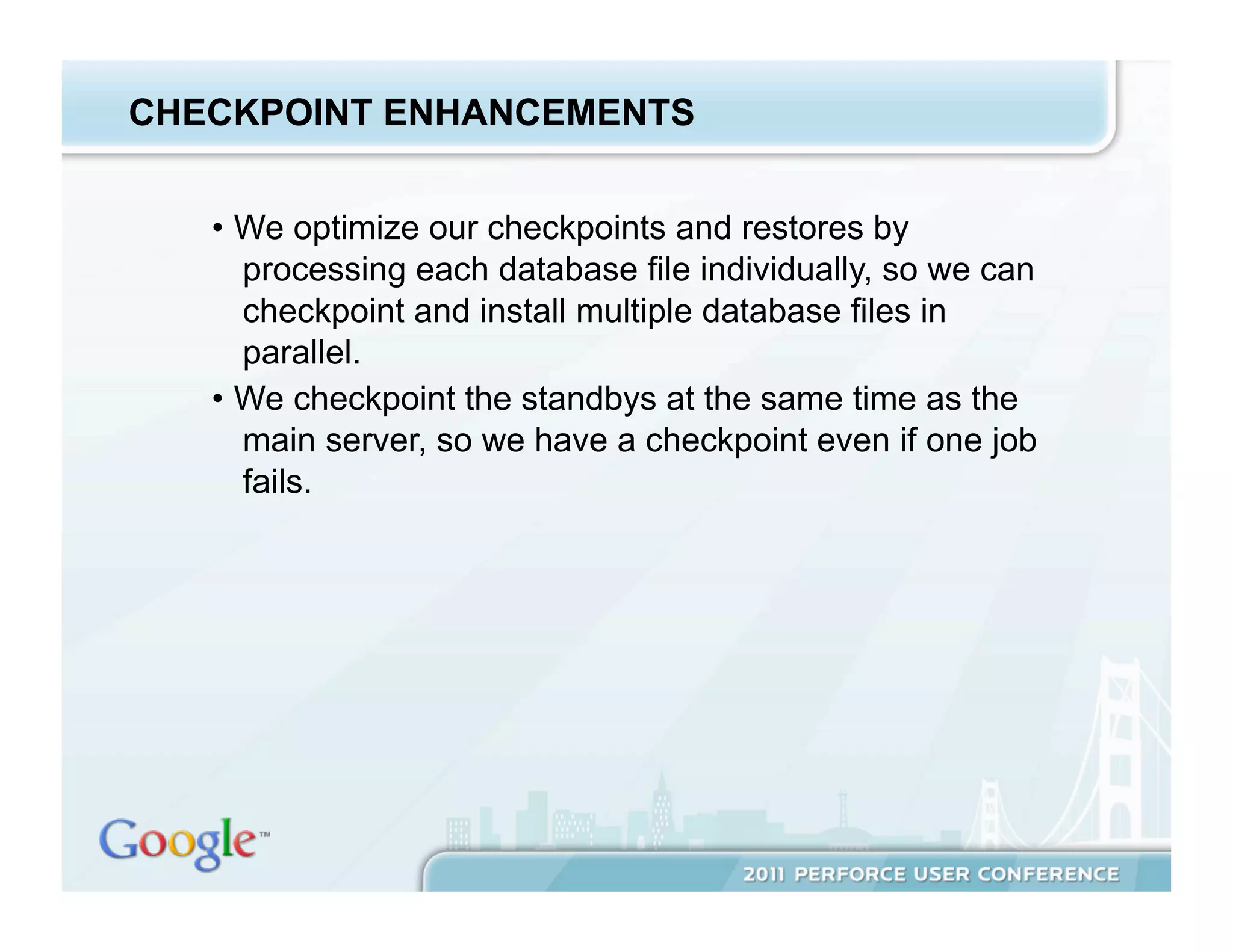 CHECKPOINT ENHANCEMENTS


   •  We optimize our checkpoints and restores by
      processing each database file individually, so we can
      checkpoint and install multiple database files in
      parallel.
   •  We checkpoint the standbys at the same time as the
      main server, so we have a checkpoint even if one job
      fails.
 