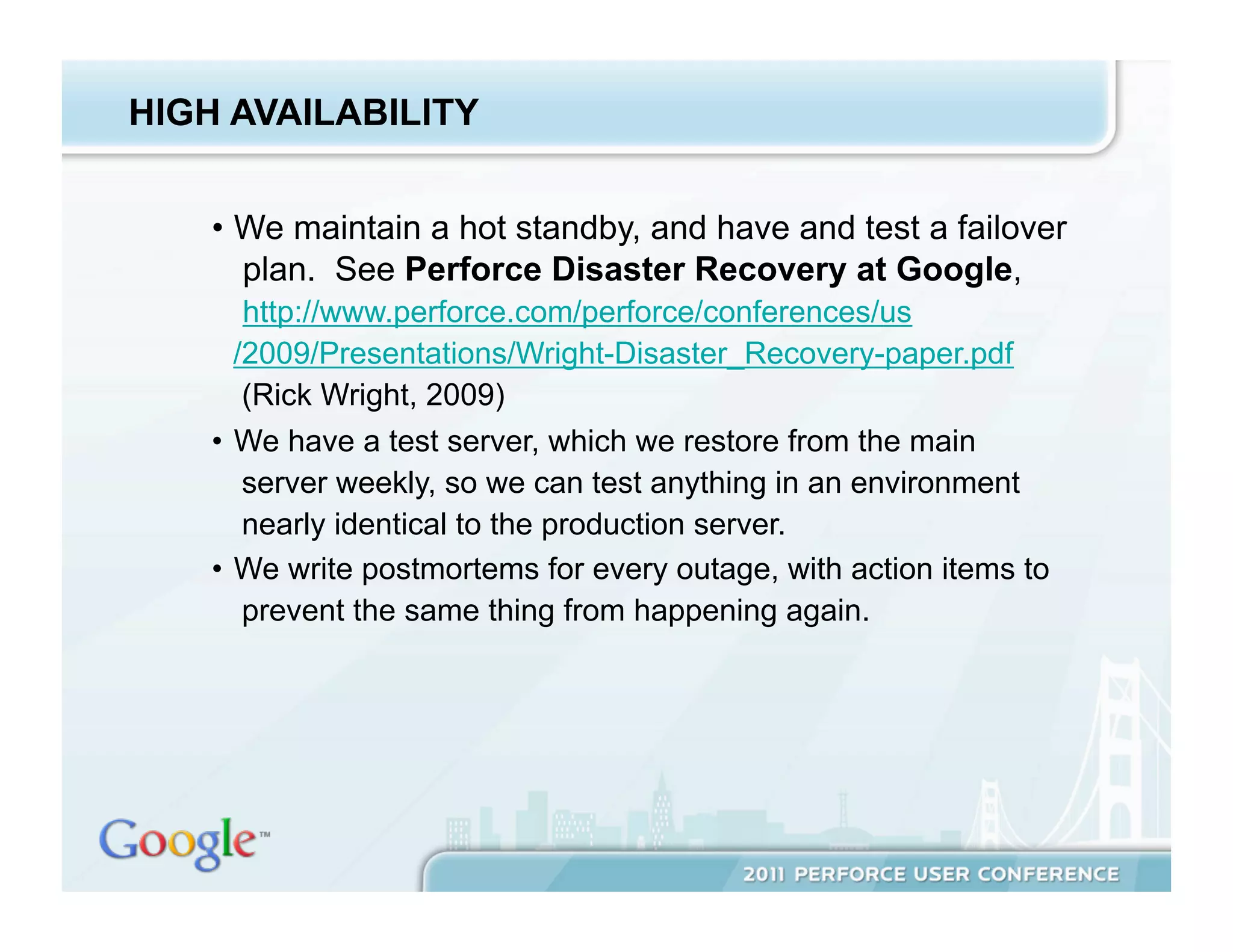 HIGH AVAILABILITY


    •  We maintain a hot standby, and have and test a failover
       plan. See Perforce Disaster Recovery at Google,
        http://www.perforce.com/perforce/conferences/us
       /2009/Presentations/Wright-Disaster_Recovery-paper.pdf
        (Rick Wright, 2009)
    •  We have a test server, which we restore from the main
        server weekly, so we can test anything in an environment
        nearly identical to the production server.
    •  We write postmortems for every outage, with action items to
        prevent the same thing from happening again.
 