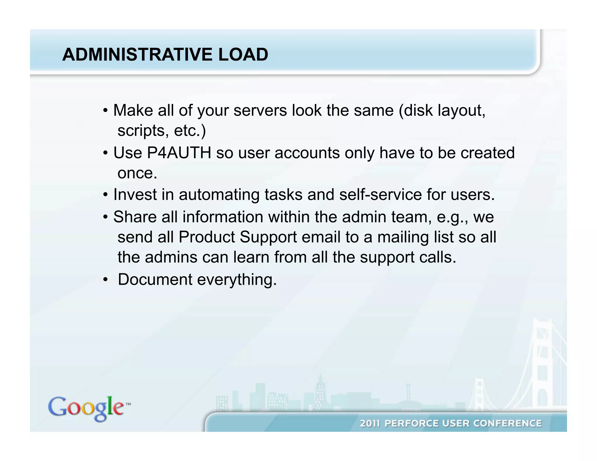 ADMINISTRATIVE LOAD


   •  Make all of your servers look the same (disk layout,
       scripts, etc.)
   •  Use P4AUTH so user accounts only have to be created
       once.
   •  Invest in automating tasks and self-service for users.
   •  Share all information within the admin team, e.g., we
       send all Product Support email to a mailing list so all
       the admins can learn from all the support calls.
   •  Document everything.
 