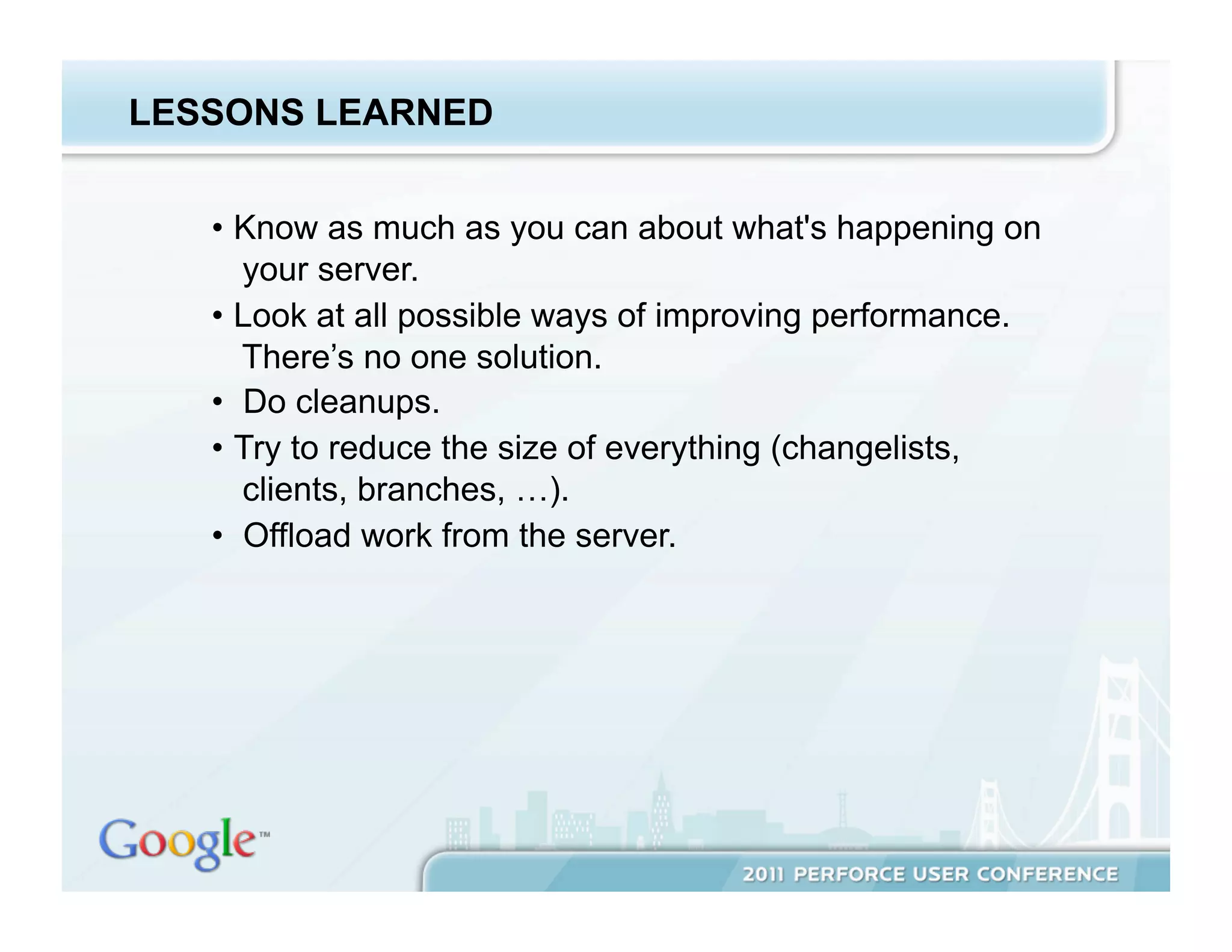 LESSONS LEARNED


   •  Know as much as you can about what's happening on
      your server.
   •  Look at all possible ways of improving performance.
      There’s no one solution.
   •  Do cleanups.
   •  Try to reduce the size of everything (changelists,
      clients, branches, …).
   •  Offload work from the server.
 