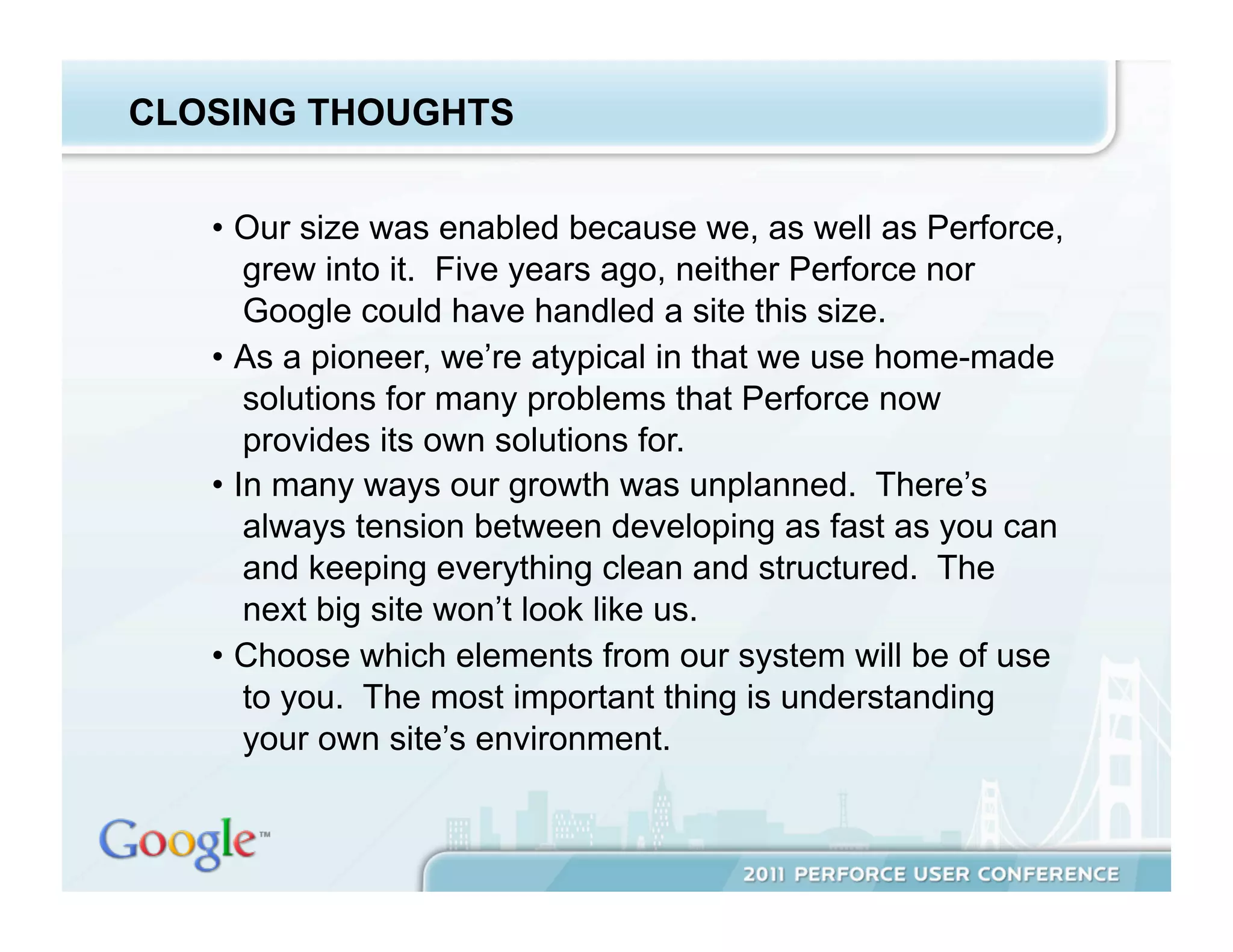 CLOSING THOUGHTS


   •  Our size was enabled because we, as well as Perforce,
       grew into it. Five years ago, neither Perforce nor
       Google could have handled a site this size.
   •  As a pioneer, we’re atypical in that we use home-made
       solutions for many problems that Perforce now
       provides its own solutions for.
   •  In many ways our growth was unplanned. There’s
       always tension between developing as fast as you can
       and keeping everything clean and structured. The
       next big site won’t look like us.
   •  Choose which elements from our system will be of use
       to you. The most important thing is understanding
       your own site’s environment.
 