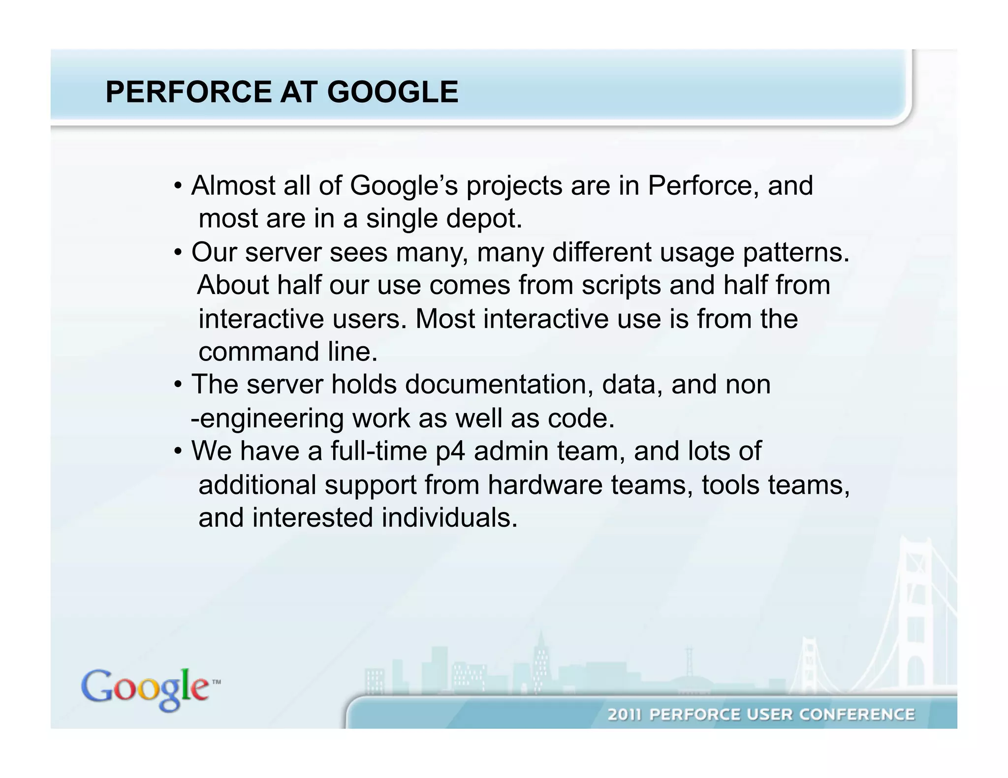 PERFORCE AT GOOGLE


   •  Almost all of Google’s projects are in Perforce, and
       most are in a single depot.
   •  Our server sees many, many different usage patterns.
       About half our use comes from scripts and half from
       interactive users. Most interactive use is from the
       command line.
   •  The server holds documentation, data, and non
      -engineering work as well as code.
   •  We have a full-time p4 admin team, and lots of
       additional support from hardware teams, tools teams,
       and interested individuals.
 