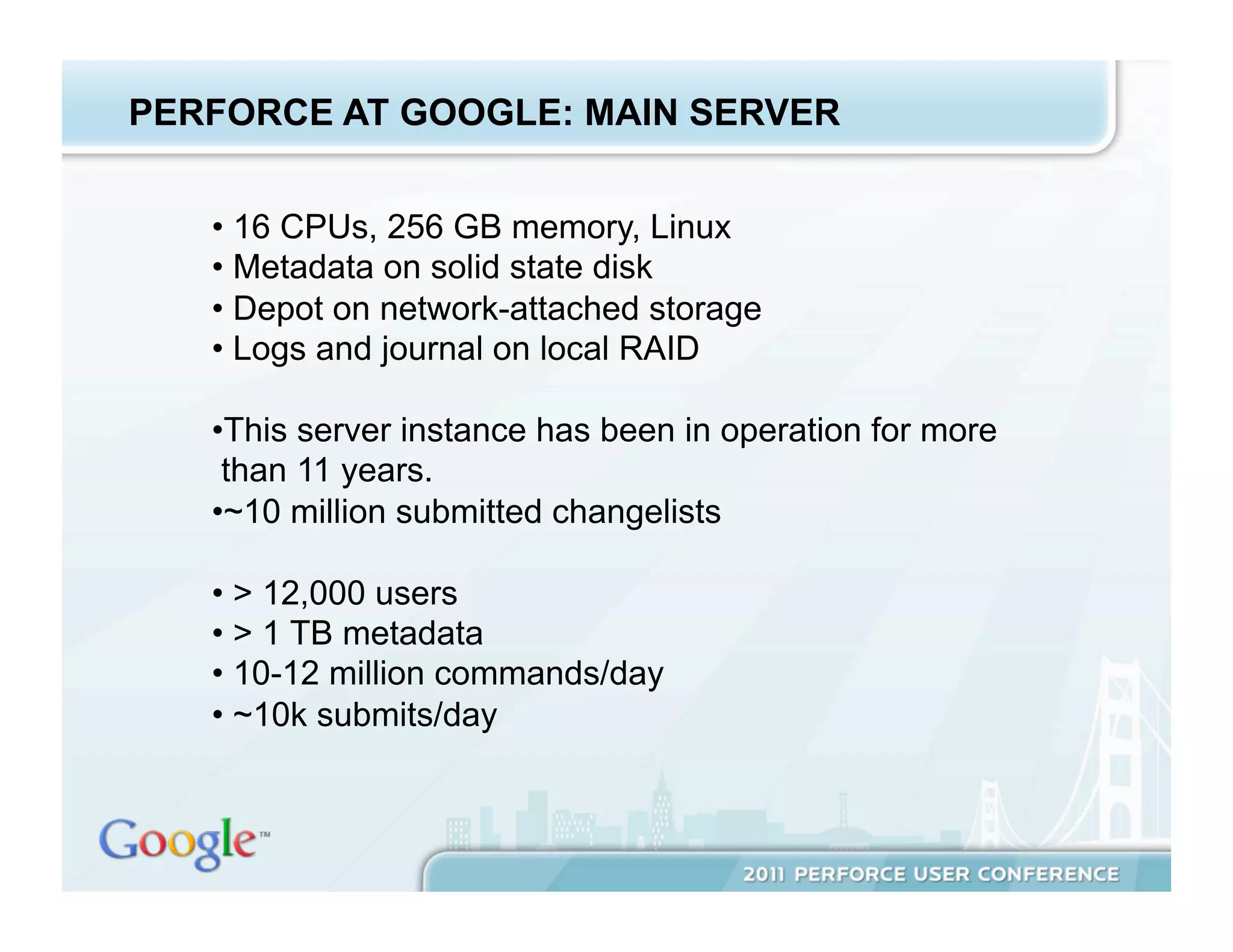 PERFORCE AT GOOGLE: MAIN SERVER


   •  16 CPUs, 256 GB memory, Linux
   •  Metadata on solid state disk
   •  Depot on network-attached storage
   •  Logs and journal on local RAID

   • This server instance has been in operation for more
    than 11 years.
   • ~10 million submitted changelists

   •  > 12,000 users
   •  > 1 TB metadata
   •  10-12 million commands/day
   •  ~10k submits/day
 