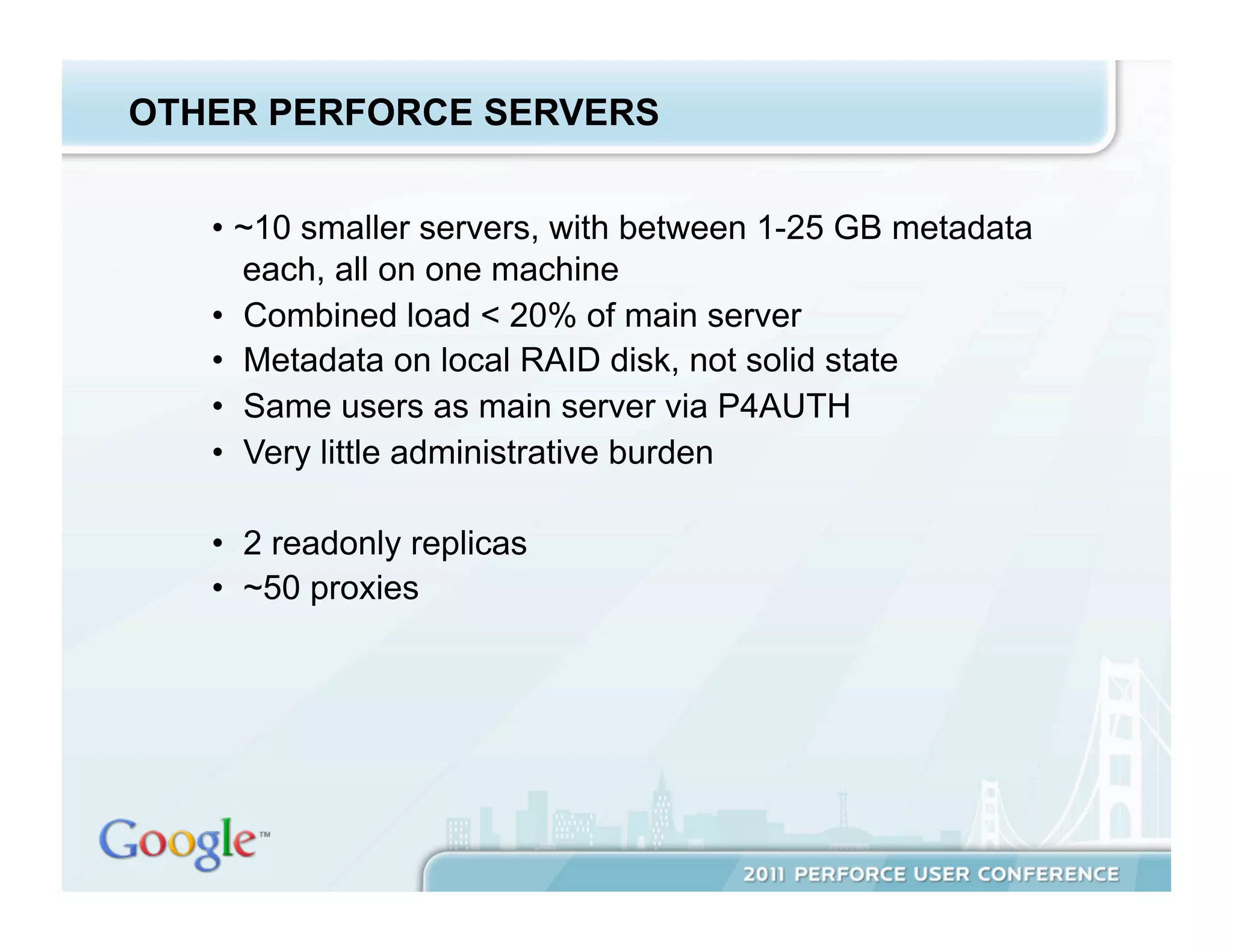 OTHER PERFORCE SERVERS


   •  ~10 smaller servers, with between 1-25 GB metadata
      each, all on one machine
   •  Combined load < 20% of main server
   •  Metadata on local RAID disk, not solid state
   •  Same users as main server via P4AUTH
   •  Very little administrative burden

   •  2 readonly replicas
   •  ~50 proxies
 