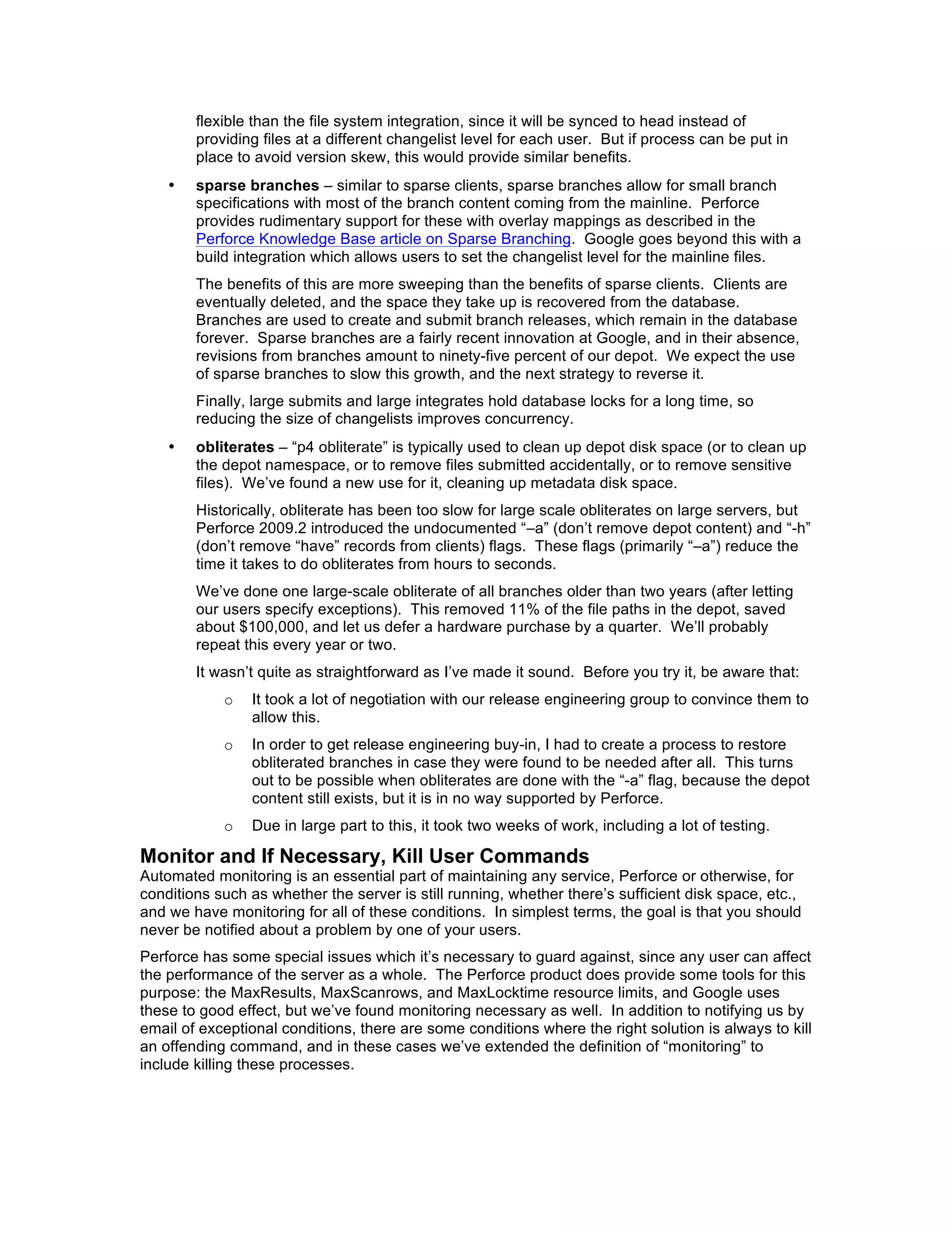 flexible than the file system integration, since it will be synced to head instead of
        providing files at a different changelist level for each user. But if process can be put in
        place to avoid version skew, this would provide similar benefits.
    •   sparse branches – similar to sparse clients, sparse branches allow for small branch
        specifications with most of the branch content coming from the mainline. Perforce
        provides rudimentary support for these with overlay mappings as described in the
        Perforce Knowledge Base article on Sparse Branching. Google goes beyond this with a
        build integration which allows users to set the changelist level for the mainline files.
        The benefits of this are more sweeping than the benefits of sparse clients. Clients are
        eventually deleted, and the space they take up is recovered from the database.
        Branches are used to create and submit branch releases, which remain in the database
        forever. Sparse branches are a fairly recent innovation at Google, and in their absence,
        revisions from branches amount to ninety-five percent of our depot. We expect the use
        of sparse branches to slow this growth, and the next strategy to reverse it.
        Finally, large submits and large integrates hold database locks for a long time, so
        reducing the size of changelists improves concurrency.
    •   obliterates – “p4 obliterate” is typically used to clean up depot disk space (or to clean up
        the depot namespace, or to remove files submitted accidentally, or to remove sensitive
        files). We’ve found a new use for it, cleaning up metadata disk space.
        Historically, obliterate has been too slow for large scale obliterates on large servers, but
        Perforce 2009.2 introduced the undocumented “–a” (don’t remove depot content) and “-h”
        (don’t remove “have” records from clients) flags. These flags (primarily “–a”) reduce the
        time it takes to do obliterates from hours to seconds.
        We’ve done one large-scale obliterate of all branches older than two years (after letting
        our users specify exceptions). This removed 11% of the file paths in the depot, saved
        about $100,000, and let us defer a hardware purchase by a quarter. We’ll probably
        repeat this every year or two.
        It wasn’t quite as straightforward as I’ve made it sound. Before you try it, be aware that:
            o   It took a lot of negotiation with our release engineering group to convince them to
                allow this.
            o   In order to get release engineering buy-in, I had to create a process to restore
                obliterated branches in case they were found to be needed after all. This turns
                out to be possible when obliterates are done with the “-a” flag, because the depot
                content still exists, but it is in no way supported by Perforce.
            o   Due in large part to this, it took two weeks of work, including a lot of testing.

Monitor and If Necessary, Kill User Commands
Automated monitoring is an essential part of maintaining any service, Perforce or otherwise, for
conditions such as whether the server is still running, whether there’s sufficient disk space, etc.,
and we have monitoring for all of these conditions. In simplest terms, the goal is that you should
never be notified about a problem by one of your users.
Perforce has some special issues which it’s necessary to guard against, since any user can affect
the performance of the server as a whole. The Perforce product does provide some tools for this
purpose: the MaxResults, MaxScanrows, and MaxLocktime resource limits, and Google uses
these to good effect, but we’ve found monitoring necessary as well. In addition to notifying us by
email of exceptional conditions, there are some conditions where the right solution is always to kill
an offending command, and in these cases we’ve extended the definition of “monitoring” to
include killing these processes.
 