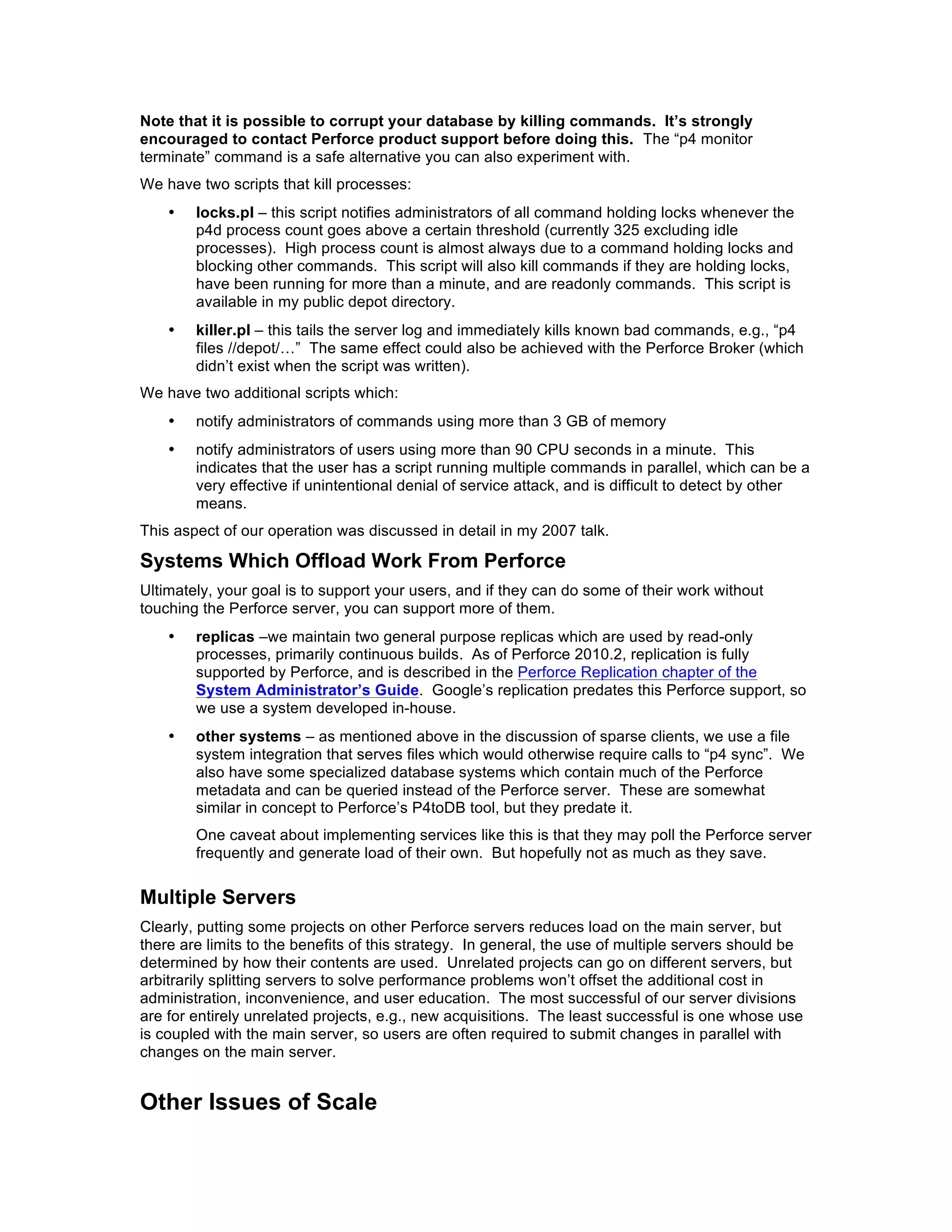 Note that it is possible to corrupt your database by killing commands. It’s strongly
encouraged to contact Perforce product support before doing this. The “p4 monitor
terminate” command is a safe alternative you can also experiment with.
We have two scripts that kill processes:
    •   locks.pl – this script notifies administrators of all command holding locks whenever the
        p4d process count goes above a certain threshold (currently 325 excluding idle
        processes). High process count is almost always due to a command holding locks and
        blocking other commands. This script will also kill commands if they are holding locks,
        have been running for more than a minute, and are readonly commands. This script is
        available in my public depot directory.
    •   killer.pl – this tails the server log and immediately kills known bad commands, e.g., “p4
        files //depot/…” The same effect could also be achieved with the Perforce Broker (which
        didn’t exist when the script was written).
We have two additional scripts which:
    •   notify administrators of commands using more than 3 GB of memory
    •   notify administrators of users using more than 90 CPU seconds in a minute. This
        indicates that the user has a script running multiple commands in parallel, which can be a
        very effective if unintentional denial of service attack, and is difficult to detect by other
        means.
This aspect of our operation was discussed in detail in my 2007 talk.

Systems Which Offload Work From Perforce
Ultimately, your goal is to support your users, and if they can do some of their work without
touching the Perforce server, you can support more of them.
    •   replicas –we maintain two general purpose replicas which are used by read-only
        processes, primarily continuous builds. As of Perforce 2010.2, replication is fully
        supported by Perforce, and is described in the Perforce Replication chapter of the
        System Administrator’s Guide. Google’s replication predates this Perforce support, so
        we use a system developed in-house.
    •   other systems – as mentioned above in the discussion of sparse clients, we use a file
        system integration that serves files which would otherwise require calls to “p4 sync”. We
        also have some specialized database systems which contain much of the Perforce
        metadata and can be queried instead of the Perforce server. These are somewhat
        similar in concept to Perforce’s P4toDB tool, but they predate it.
        One caveat about implementing services like this is that they may poll the Perforce server
        frequently and generate load of their own. But hopefully not as much as they save.

Multiple Servers
Clearly, putting some projects on other Perforce servers reduces load on the main server, but
there are limits to the benefits of this strategy. In general, the use of multiple servers should be
determined by how their contents are used. Unrelated projects can go on different servers, but
arbitrarily splitting servers to solve performance problems won’t offset the additional cost in
administration, inconvenience, and user education. The most successful of our server divisions
are for entirely unrelated projects, e.g., new acquisitions. The least successful is one whose use
is coupled with the main server, so users are often required to submit changes in parallel with
changes on the main server.


Other Issues of Scale
 
