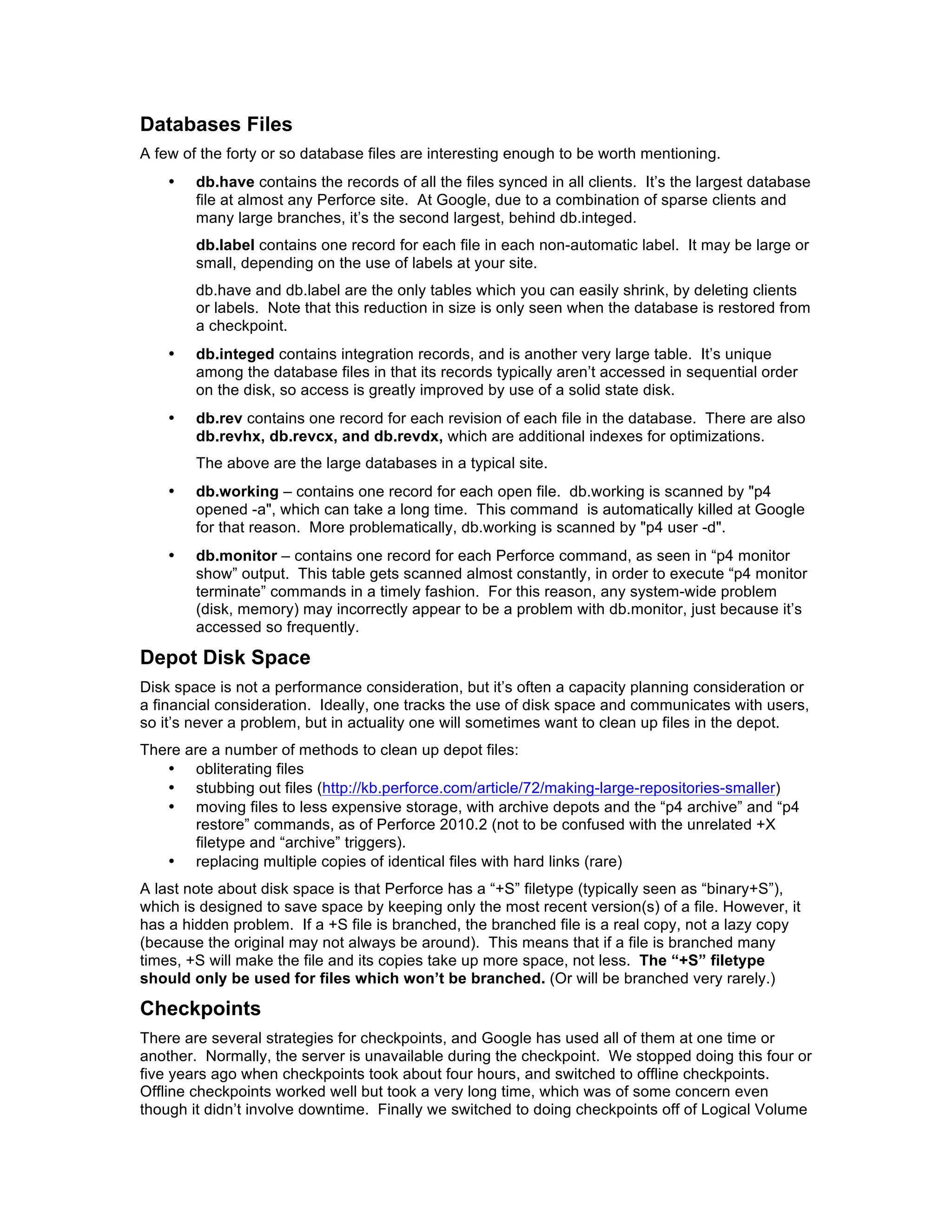 Databases Files
A few of the forty or so database files are interesting enough to be worth mentioning.
    •   db.have contains the records of all the files synced in all clients. It’s the largest database
        file at almost any Perforce site. At Google, due to a combination of sparse clients and
        many large branches, it’s the second largest, behind db.integed.
        db.label contains one record for each file in each non-automatic label. It may be large or
        small, depending on the use of labels at your site.
        db.have and db.label are the only tables which you can easily shrink, by deleting clients
        or labels. Note that this reduction in size is only seen when the database is restored from
        a checkpoint.
    •   db.integed contains integration records, and is another very large table. It’s unique
        among the database files in that its records typically aren’t accessed in sequential order
        on the disk, so access is greatly improved by use of a solid state disk.
    •   db.rev contains one record for each revision of each file in the database. There are also
        db.revhx, db.revcx, and db.revdx, which are additional indexes for optimizations.
        The above are the large databases in a typical site.
    •   db.working – contains one record for each open file. db.working is scanned by "p4
        opened -a", which can take a long time. This command is automatically killed at Google
        for that reason. More problematically, db.working is scanned by "p4 user -d".
    •   db.monitor – contains one record for each Perforce command, as seen in “p4 monitor
        show” output. This table gets scanned almost constantly, in order to execute “p4 monitor
        terminate” commands in a timely fashion. For this reason, any system-wide problem
        (disk, memory) may incorrectly appear to be a problem with db.monitor, just because it’s
        accessed so frequently.

Depot Disk Space
Disk space is not a performance consideration, but it’s often a capacity planning consideration or
a financial consideration. Ideally, one tracks the use of disk space and communicates with users,
so it’s never a problem, but in actuality one will sometimes want to clean up files in the depot.
There are a number of methods to clean up depot files:
   • obliterating files
   • stubbing out files (http://kb.perforce.com/article/72/making-large-repositories-smaller)
   • moving files to less expensive storage, with archive depots and the “p4 archive” and “p4
       restore” commands, as of Perforce 2010.2 (not to be confused with the unrelated +X
       filetype and “archive” triggers).
   • replacing multiple copies of identical files with hard links (rare)
A last note about disk space is that Perforce has a “+S” filetype (typically seen as “binary+S”),
which is designed to save space by keeping only the most recent version(s) of a file. However, it
has a hidden problem. If a +S file is branched, the branched file is a real copy, not a lazy copy
(because the original may not always be around). This means that if a file is branched many
times, +S will make the file and its copies take up more space, not less. The “+S” filetype
should only be used for files which won’t be branched. (Or will be branched very rarely.)

Checkpoints
There are several strategies for checkpoints, and Google has used all of them at one time or
another. Normally, the server is unavailable during the checkpoint. We stopped doing this four or
five years ago when checkpoints took about four hours, and switched to offline checkpoints.
Offline checkpoints worked well but took a very long time, which was of some concern even
though it didn’t involve downtime. Finally we switched to doing checkpoints off of Logical Volume
 