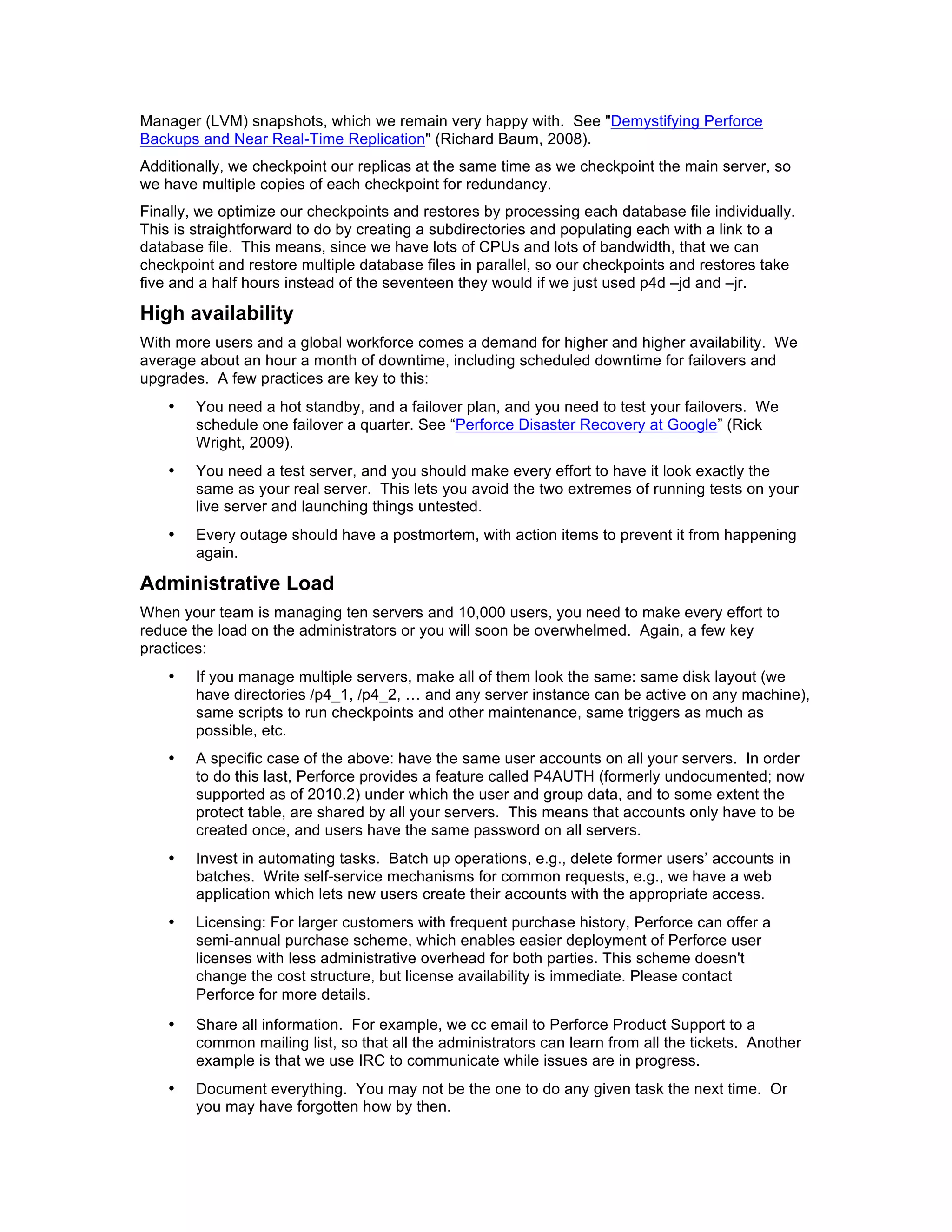 Manager (LVM) snapshots, which we remain very happy with. See "Demystifying Perforce
Backups and Near Real-Time Replication" (Richard Baum, 2008).
Additionally, we checkpoint our replicas at the same time as we checkpoint the main server, so
we have multiple copies of each checkpoint for redundancy.
Finally, we optimize our checkpoints and restores by processing each database file individually.
This is straightforward to do by creating a subdirectories and populating each with a link to a
database file. This means, since we have lots of CPUs and lots of bandwidth, that we can
checkpoint and restore multiple database files in parallel, so our checkpoints and restores take
five and a half hours instead of the seventeen they would if we just used p4d –jd and –jr.

High availability
With more users and a global workforce comes a demand for higher and higher availability. We
average about an hour a month of downtime, including scheduled downtime for failovers and
upgrades. A few practices are key to this:
    •   You need a hot standby, and a failover plan, and you need to test your failovers. We
        schedule one failover a quarter. See “Perforce Disaster Recovery at Google” (Rick
        Wright, 2009).
    •   You need a test server, and you should make every effort to have it look exactly the
        same as your real server. This lets you avoid the two extremes of running tests on your
        live server and launching things untested.
    •   Every outage should have a postmortem, with action items to prevent it from happening
        again.

Administrative Load
When your team is managing ten servers and 10,000 users, you need to make every effort to
reduce the load on the administrators or you will soon be overwhelmed. Again, a few key
practices:
    •   If you manage multiple servers, make all of them look the same: same disk layout (we
        have directories /p4_1, /p4_2, … and any server instance can be active on any machine),
        same scripts to run checkpoints and other maintenance, same triggers as much as
        possible, etc.
    •   A specific case of the above: have the same user accounts on all your servers. In order
        to do this last, Perforce provides a feature called P4AUTH (formerly undocumented; now
        supported as of 2010.2) under which the user and group data, and to some extent the
        protect table, are shared by all your servers. This means that accounts only have to be
        created once, and users have the same password on all servers.
    •   Invest in automating tasks. Batch up operations, e.g., delete former users’ accounts in
        batches. Write self-service mechanisms for common requests, e.g., we have a web
        application which lets new users create their accounts with the appropriate access.
    •   Licensing: For larger customers with frequent purchase history, Perforce can offer a
        semi-annual purchase scheme, which enables easier deployment of Perforce user
        licenses with less administrative overhead for both parties. This scheme doesn't
        change the cost structure, but license availability is immediate. Please contact
        Perforce for more details.
    •   Share all information. For example, we cc email to Perforce Product Support to a
        common mailing list, so that all the administrators can learn from all the tickets. Another
        example is that we use IRC to communicate while issues are in progress.
    •   Document everything. You may not be the one to do any given task the next time. Or
        you may have forgotten how by then.
 
