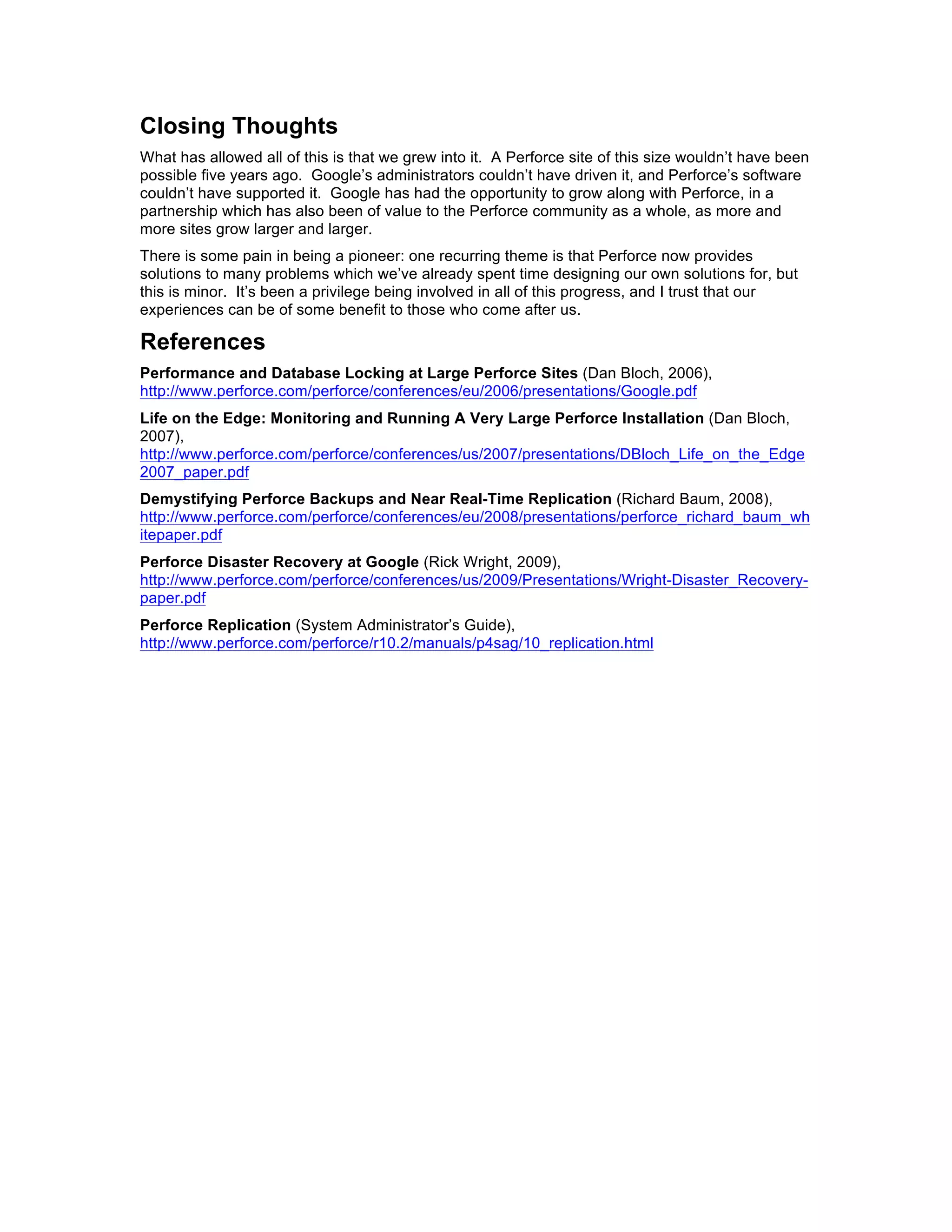 Closing Thoughts
What has allowed all of this is that we grew into it. A Perforce site of this size wouldn’t have been
possible five years ago. Google’s administrators couldn’t have driven it, and Perforce’s software
couldn’t have supported it. Google has had the opportunity to grow along with Perforce, in a
partnership which has also been of value to the Perforce community as a whole, as more and
more sites grow larger and larger.
There is some pain in being a pioneer: one recurring theme is that Perforce now provides
solutions to many problems which we’ve already spent time designing our own solutions for, but
this is minor. It’s been a privilege being involved in all of this progress, and I trust that our
experiences can be of some benefit to those who come after us.

References
Performance and Database Locking at Large Perforce Sites (Dan Bloch, 2006),
http://www.perforce.com/perforce/conferences/eu/2006/presentations/Google.pdf
Life on the Edge: Monitoring and Running A Very Large Perforce Installation (Dan Bloch,
2007),
http://www.perforce.com/perforce/conferences/us/2007/presentations/DBloch_Life_on_the_Edge
2007_paper.pdf
Demystifying Perforce Backups and Near Real-Time Replication (Richard Baum, 2008),
http://www.perforce.com/perforce/conferences/eu/2008/presentations/perforce_richard_baum_wh
itepaper.pdf
Perforce Disaster Recovery at Google (Rick Wright, 2009),
http://www.perforce.com/perforce/conferences/us/2009/Presentations/Wright-Disaster_Recovery-
paper.pdf
Perforce Replication (System Administrator’s Guide),
http://www.perforce.com/perforce/r10.2/manuals/p4sag/10_replication.html
 