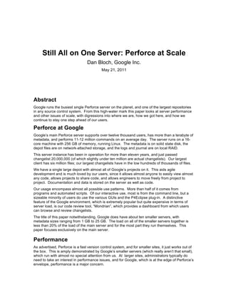 Still All on One Server: Perforce at Scale
                                  Dan Bloch, Google Inc.
                                           May 21, 2011




Abstract
Google runs the busiest single Perforce server on the planet, and one of the largest repositories
in any source control system. From this high-water mark this paper looks at server performance
and other issues of scale, with digressions into where we are, how we got here, and how we
continue to stay one step ahead of our users.

Perforce at Google
Google’s main Perforce server supports over twelve thousand users, has more than a terabyte of
metadata, and performs 11-12 million commands on an average day. The server runs on a 16-
core machine with 256 GB of memory, running Linux. The metadata is on solid state disk, the
depot files are on network-attached storage, and the logs and journal are on local RAID.
This server instance has been in operation for more than eleven years, and just passed
changelist 20,000,000 (of which slightly under ten million are actual changelists). Our largest
client has six million files; our largest changelists have in the low hundreds of thousands of files.
We have a single large depot with almost all of Google’s projects on it. This aids agile
development and is much loved by our users, since it allows almost anyone to easily view almost
any code, allows projects to share code, and allows engineers to move freely from project to
project. Documentation and data is stored on the server as well as code.
Our usage encompass almost all possible use patterns. More than half of it comes from
programs and automated scripts. Of our interactive use, most is from the command line, but a
sizeable minority of users do use the various GUIs and the P4Eclipse plug-in. A distinctive
feature of the Google environment, which is extremely popular but quite expensive in terms of
server load, is our code review tool, “Mondrian”, which provides a dashboard from which users
can browse and review changelists.
The title of this paper notwithstanding, Google does have about ten smaller servers, with
metadata sizes ranging from 1 GB to 25 GB. The load on all of the smaller servers together is
less than 20% of the load of the main server and for the most part they run themselves. This
paper focuses exclusively on the main server.

Performance
As advertised, Perforce is a fast version control system, and for smaller sites, it just works out of
the box. This is amply demonstrated by Google’s smaller servers (which really aren’t that small),
which run with almost no special attention from us. At larger sites, administrators typically do
need to take an interest in performance issues, and for Google, which is at the edge of Perforce’s
envelope, performance is a major concern.
 