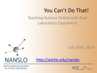 You Can’t Do That!
July 30th, 2014
http://wiche.edu/nanslo
Teaching Science Online with Real
Laboratory Equipment
 